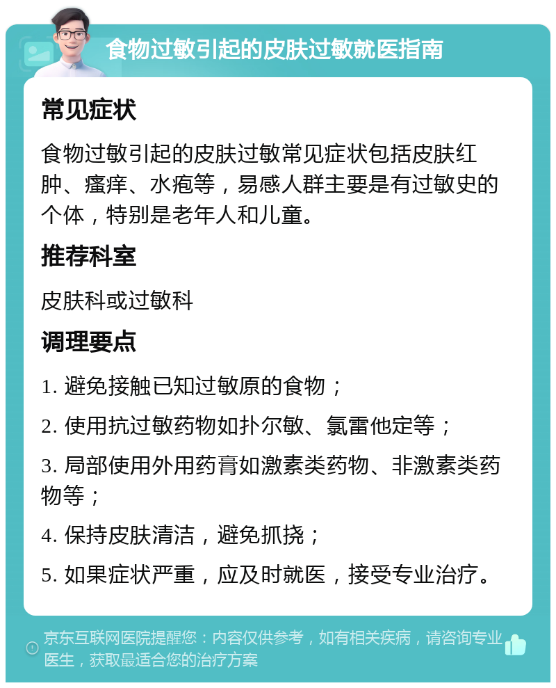 食物过敏引起的皮肤过敏就医指南 常见症状 食物过敏引起的皮肤过敏常见症状包括皮肤红肿、瘙痒、水疱等，易感人群主要是有过敏史的个体，特别是老年人和儿童。 推荐科室 皮肤科或过敏科 调理要点 1. 避免接触已知过敏原的食物； 2. 使用抗过敏药物如扑尔敏、氯雷他定等； 3. 局部使用外用药膏如激素类药物、非激素类药物等； 4. 保持皮肤清洁，避免抓挠； 5. 如果症状严重，应及时就医，接受专业治疗。