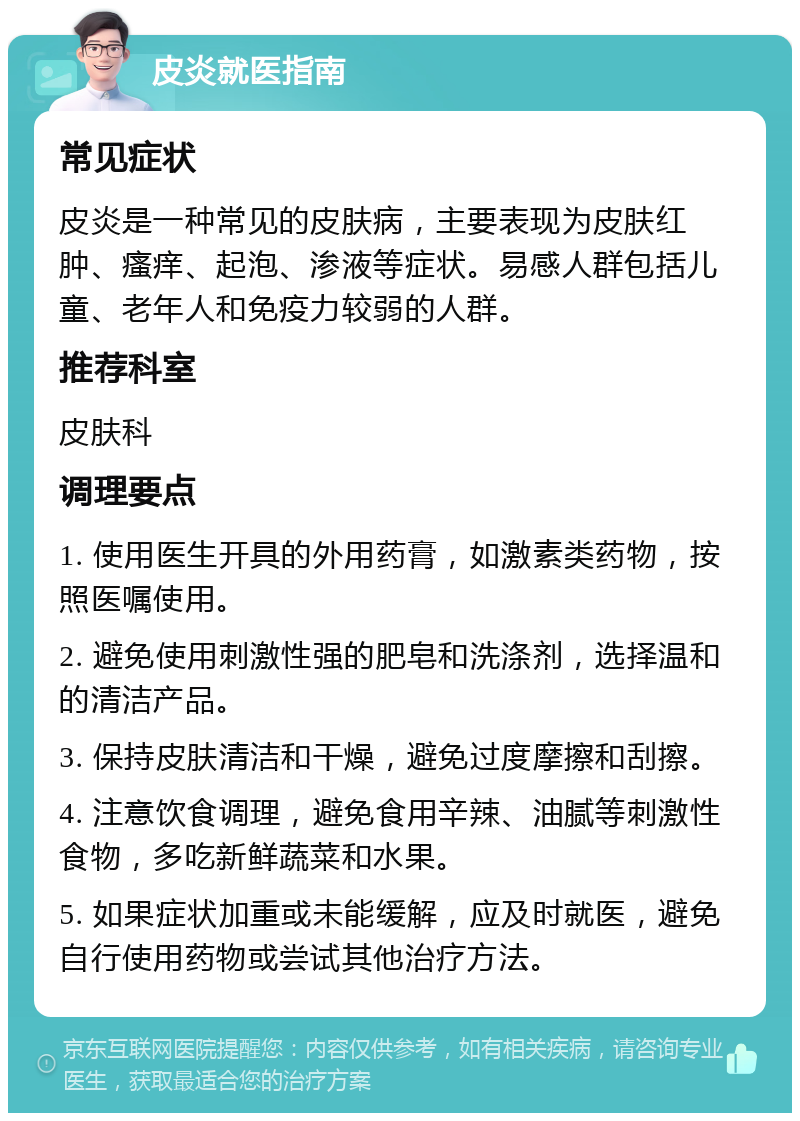 皮炎就医指南 常见症状 皮炎是一种常见的皮肤病，主要表现为皮肤红肿、瘙痒、起泡、渗液等症状。易感人群包括儿童、老年人和免疫力较弱的人群。 推荐科室 皮肤科 调理要点 1. 使用医生开具的外用药膏，如激素类药物，按照医嘱使用。 2. 避免使用刺激性强的肥皂和洗涤剂，选择温和的清洁产品。 3. 保持皮肤清洁和干燥，避免过度摩擦和刮擦。 4. 注意饮食调理，避免食用辛辣、油腻等刺激性食物，多吃新鲜蔬菜和水果。 5. 如果症状加重或未能缓解，应及时就医，避免自行使用药物或尝试其他治疗方法。