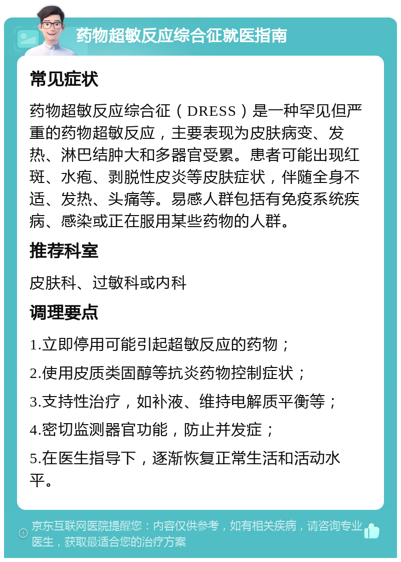 药物超敏反应综合征就医指南 常见症状 药物超敏反应综合征（DRESS）是一种罕见但严重的药物超敏反应，主要表现为皮肤病变、发热、淋巴结肿大和多器官受累。患者可能出现红斑、水疱、剥脱性皮炎等皮肤症状，伴随全身不适、发热、头痛等。易感人群包括有免疫系统疾病、感染或正在服用某些药物的人群。 推荐科室 皮肤科、过敏科或内科 调理要点 1.立即停用可能引起超敏反应的药物； 2.使用皮质类固醇等抗炎药物控制症状； 3.支持性治疗，如补液、维持电解质平衡等； 4.密切监测器官功能，防止并发症； 5.在医生指导下，逐渐恢复正常生活和活动水平。