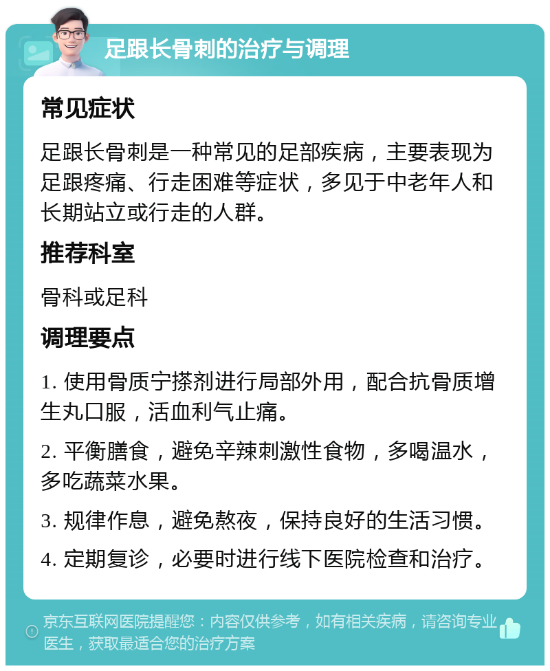 足跟长骨刺的治疗与调理 常见症状 足跟长骨刺是一种常见的足部疾病，主要表现为足跟疼痛、行走困难等症状，多见于中老年人和长期站立或行走的人群。 推荐科室 骨科或足科 调理要点 1. 使用骨质宁搽剂进行局部外用，配合抗骨质增生丸口服，活血利气止痛。 2. 平衡膳食，避免辛辣刺激性食物，多喝温水，多吃蔬菜水果。 3. 规律作息，避免熬夜，保持良好的生活习惯。 4. 定期复诊，必要时进行线下医院检查和治疗。