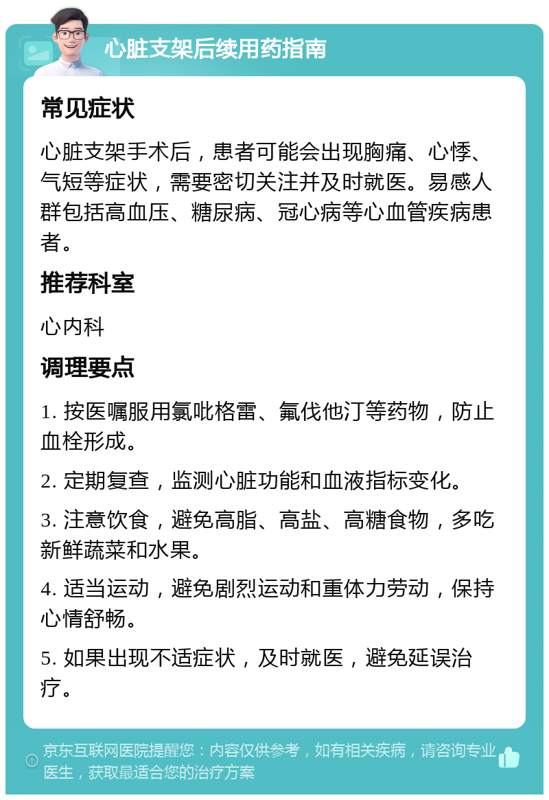 心脏支架后续用药指南 常见症状 心脏支架手术后，患者可能会出现胸痛、心悸、气短等症状，需要密切关注并及时就医。易感人群包括高血压、糖尿病、冠心病等心血管疾病患者。 推荐科室 心内科 调理要点 1. 按医嘱服用氯吡格雷、氟伐他汀等药物，防止血栓形成。 2. 定期复查，监测心脏功能和血液指标变化。 3. 注意饮食，避免高脂、高盐、高糖食物，多吃新鲜蔬菜和水果。 4. 适当运动，避免剧烈运动和重体力劳动，保持心情舒畅。 5. 如果出现不适症状，及时就医，避免延误治疗。