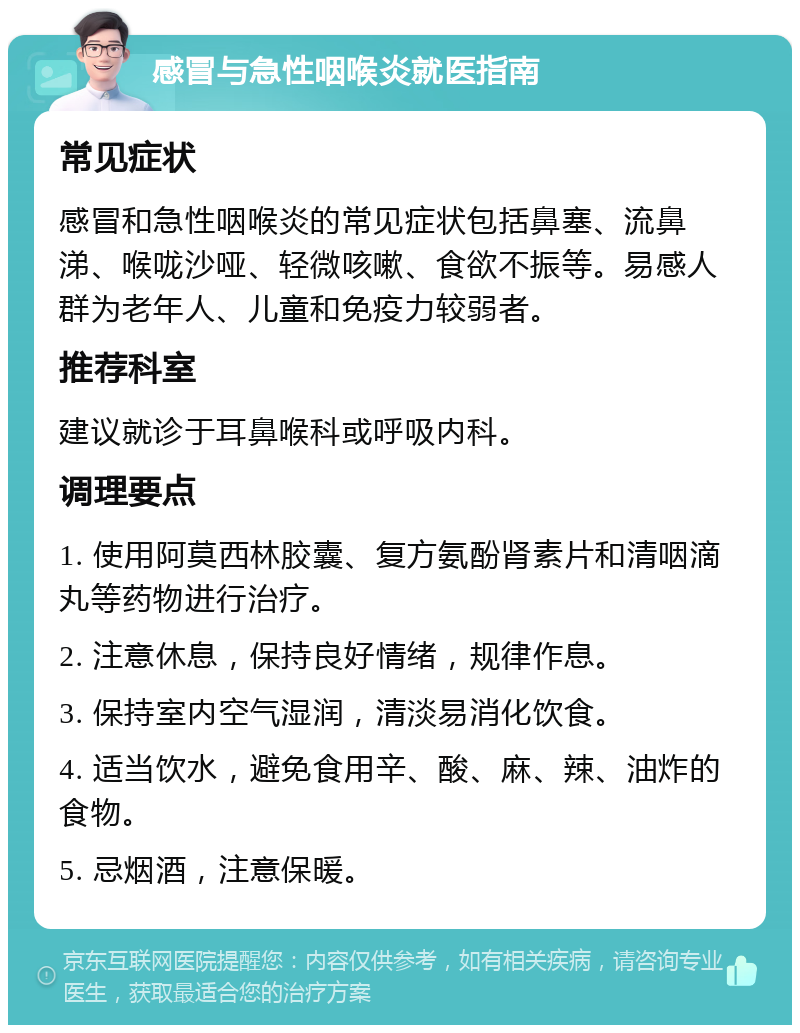 感冒与急性咽喉炎就医指南 常见症状 感冒和急性咽喉炎的常见症状包括鼻塞、流鼻涕、喉咙沙哑、轻微咳嗽、食欲不振等。易感人群为老年人、儿童和免疫力较弱者。 推荐科室 建议就诊于耳鼻喉科或呼吸内科。 调理要点 1. 使用阿莫西林胶囊、复方氨酚肾素片和清咽滴丸等药物进行治疗。 2. 注意休息，保持良好情绪，规律作息。 3. 保持室内空气湿润，清淡易消化饮食。 4. 适当饮水，避免食用辛、酸、麻、辣、油炸的食物。 5. 忌烟酒，注意保暖。