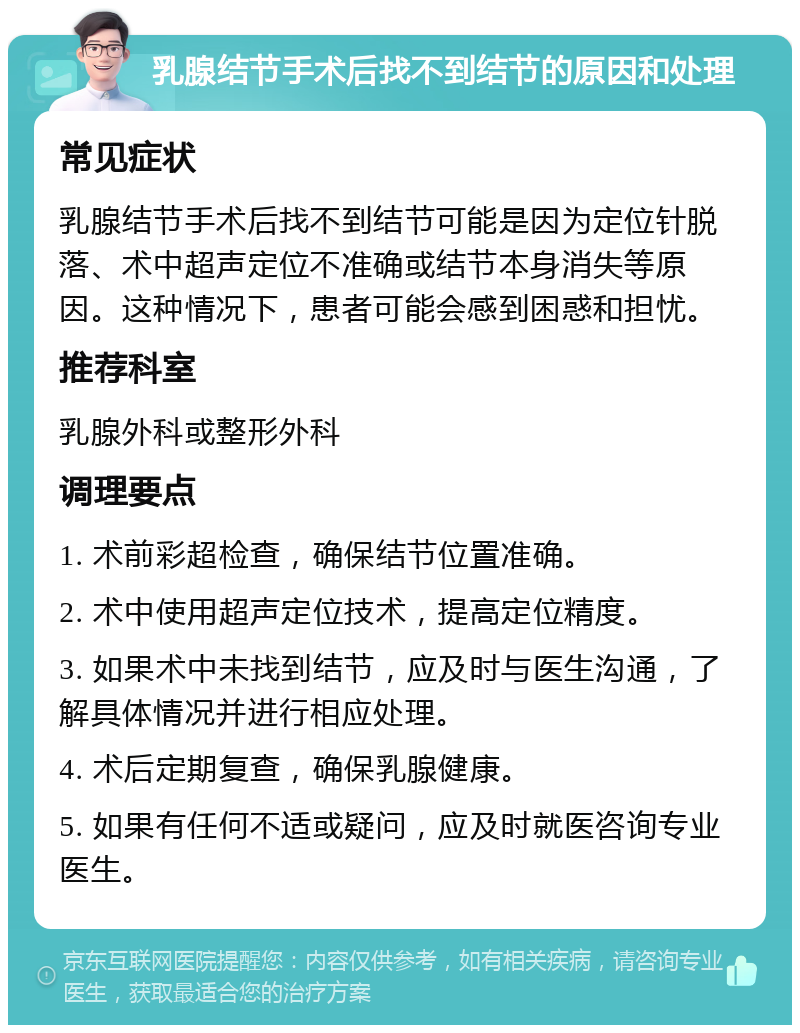 乳腺结节手术后找不到结节的原因和处理 常见症状 乳腺结节手术后找不到结节可能是因为定位针脱落、术中超声定位不准确或结节本身消失等原因。这种情况下，患者可能会感到困惑和担忧。 推荐科室 乳腺外科或整形外科 调理要点 1. 术前彩超检查，确保结节位置准确。 2. 术中使用超声定位技术，提高定位精度。 3. 如果术中未找到结节，应及时与医生沟通，了解具体情况并进行相应处理。 4. 术后定期复查，确保乳腺健康。 5. 如果有任何不适或疑问，应及时就医咨询专业医生。