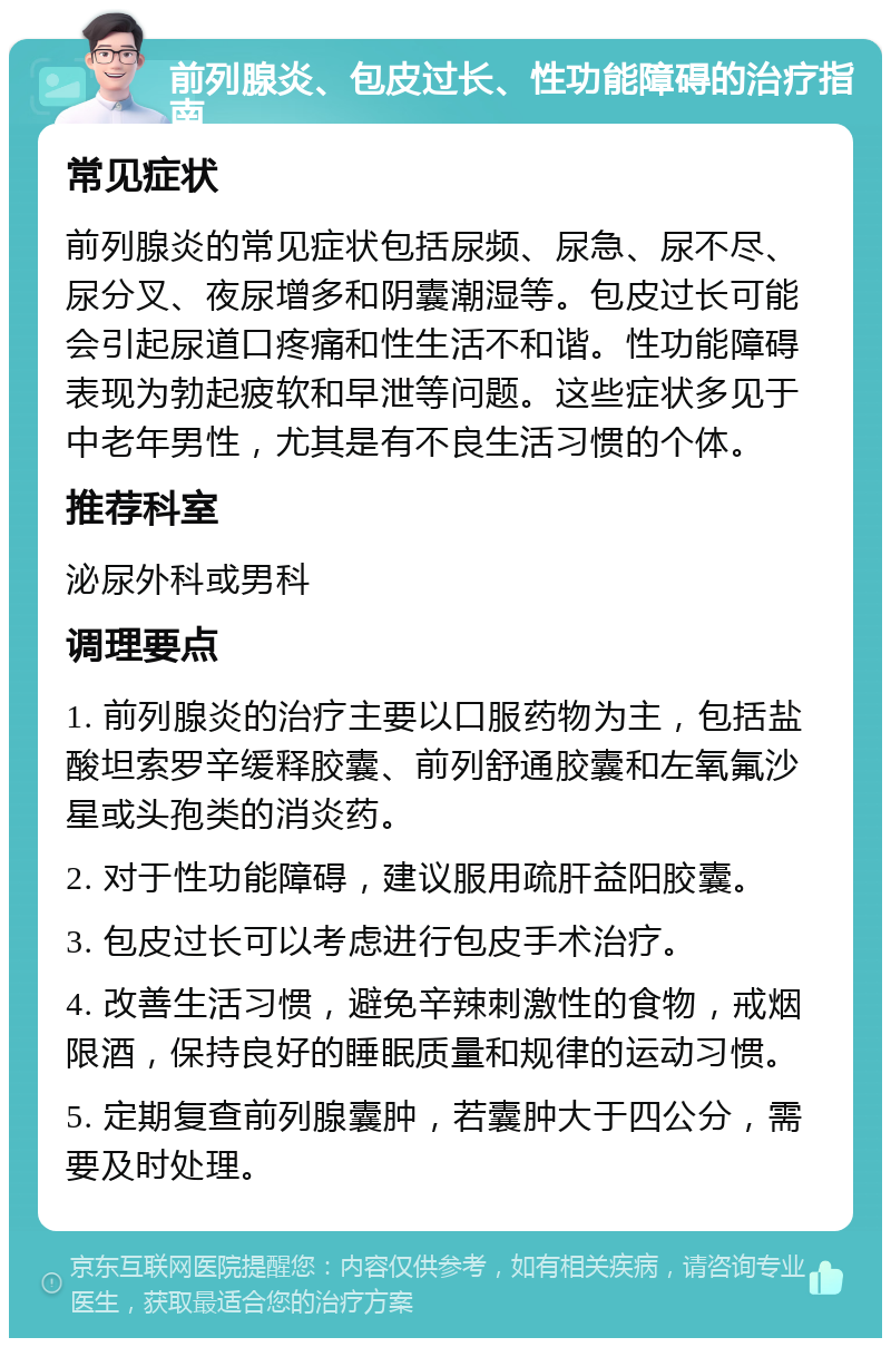 前列腺炎、包皮过长、性功能障碍的治疗指南 常见症状 前列腺炎的常见症状包括尿频、尿急、尿不尽、尿分叉、夜尿增多和阴囊潮湿等。包皮过长可能会引起尿道口疼痛和性生活不和谐。性功能障碍表现为勃起疲软和早泄等问题。这些症状多见于中老年男性，尤其是有不良生活习惯的个体。 推荐科室 泌尿外科或男科 调理要点 1. 前列腺炎的治疗主要以口服药物为主，包括盐酸坦索罗辛缓释胶囊、前列舒通胶囊和左氧氟沙星或头孢类的消炎药。 2. 对于性功能障碍，建议服用疏肝益阳胶囊。 3. 包皮过长可以考虑进行包皮手术治疗。 4. 改善生活习惯，避免辛辣刺激性的食物，戒烟限酒，保持良好的睡眠质量和规律的运动习惯。 5. 定期复查前列腺囊肿，若囊肿大于四公分，需要及时处理。