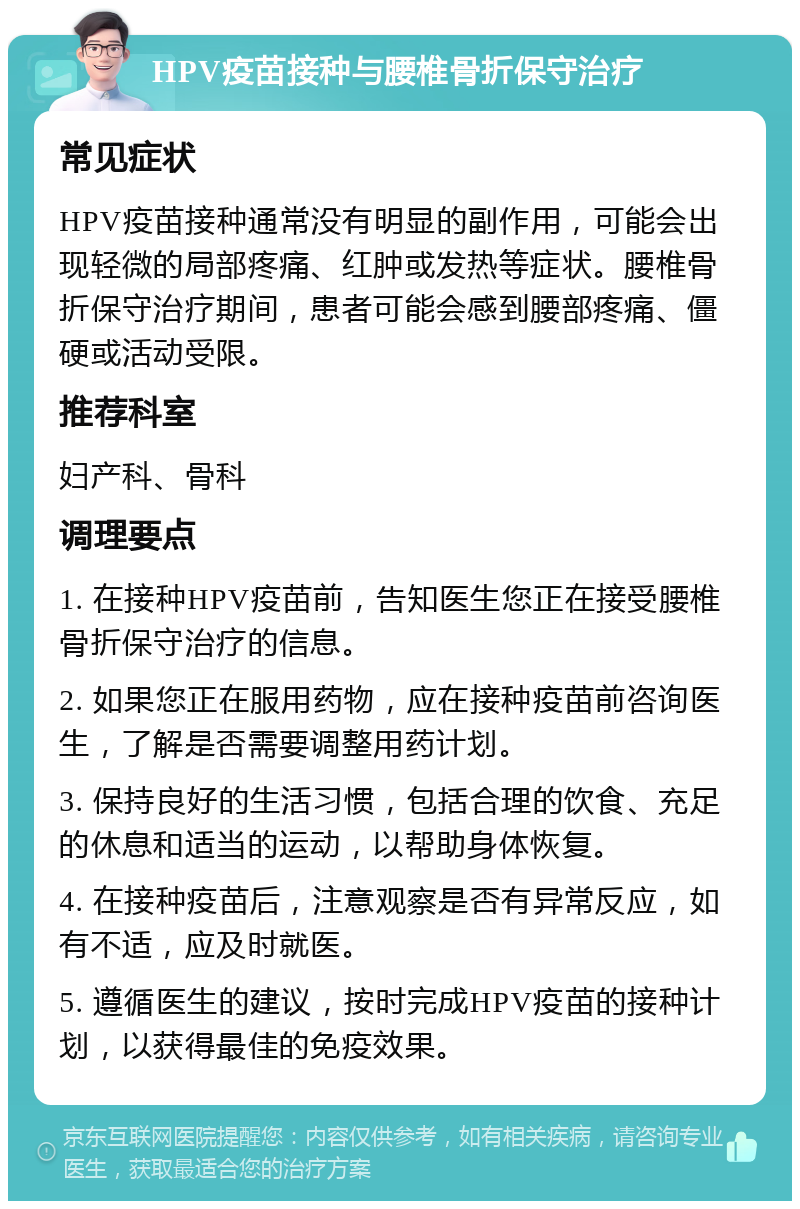 HPV疫苗接种与腰椎骨折保守治疗 常见症状 HPV疫苗接种通常没有明显的副作用，可能会出现轻微的局部疼痛、红肿或发热等症状。腰椎骨折保守治疗期间，患者可能会感到腰部疼痛、僵硬或活动受限。 推荐科室 妇产科、骨科 调理要点 1. 在接种HPV疫苗前，告知医生您正在接受腰椎骨折保守治疗的信息。 2. 如果您正在服用药物，应在接种疫苗前咨询医生，了解是否需要调整用药计划。 3. 保持良好的生活习惯，包括合理的饮食、充足的休息和适当的运动，以帮助身体恢复。 4. 在接种疫苗后，注意观察是否有异常反应，如有不适，应及时就医。 5. 遵循医生的建议，按时完成HPV疫苗的接种计划，以获得最佳的免疫效果。