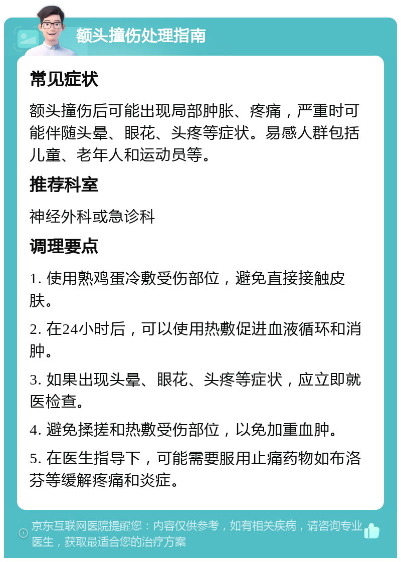 额头撞伤处理指南 常见症状 额头撞伤后可能出现局部肿胀、疼痛，严重时可能伴随头晕、眼花、头疼等症状。易感人群包括儿童、老年人和运动员等。 推荐科室 神经外科或急诊科 调理要点 1. 使用熟鸡蛋冷敷受伤部位，避免直接接触皮肤。 2. 在24小时后，可以使用热敷促进血液循环和消肿。 3. 如果出现头晕、眼花、头疼等症状，应立即就医检查。 4. 避免揉搓和热敷受伤部位，以免加重血肿。 5. 在医生指导下，可能需要服用止痛药物如布洛芬等缓解疼痛和炎症。