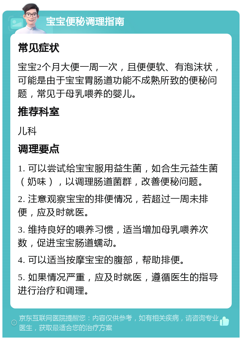 宝宝便秘调理指南 常见症状 宝宝2个月大便一周一次，且便便软、有泡沫状，可能是由于宝宝胃肠道功能不成熟所致的便秘问题，常见于母乳喂养的婴儿。 推荐科室 儿科 调理要点 1. 可以尝试给宝宝服用益生菌，如合生元益生菌（奶味），以调理肠道菌群，改善便秘问题。 2. 注意观察宝宝的排便情况，若超过一周未排便，应及时就医。 3. 维持良好的喂养习惯，适当增加母乳喂养次数，促进宝宝肠道蠕动。 4. 可以适当按摩宝宝的腹部，帮助排便。 5. 如果情况严重，应及时就医，遵循医生的指导进行治疗和调理。