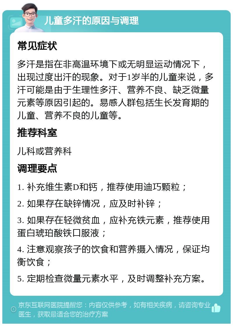 儿童多汗的原因与调理 常见症状 多汗是指在非高温环境下或无明显运动情况下，出现过度出汗的现象。对于1岁半的儿童来说，多汗可能是由于生理性多汗、营养不良、缺乏微量元素等原因引起的。易感人群包括生长发育期的儿童、营养不良的儿童等。 推荐科室 儿科或营养科 调理要点 1. 补充维生素D和钙，推荐使用迪巧颗粒； 2. 如果存在缺锌情况，应及时补锌； 3. 如果存在轻微贫血，应补充铁元素，推荐使用蛋白琥珀酸铁口服液； 4. 注意观察孩子的饮食和营养摄入情况，保证均衡饮食； 5. 定期检查微量元素水平，及时调整补充方案。