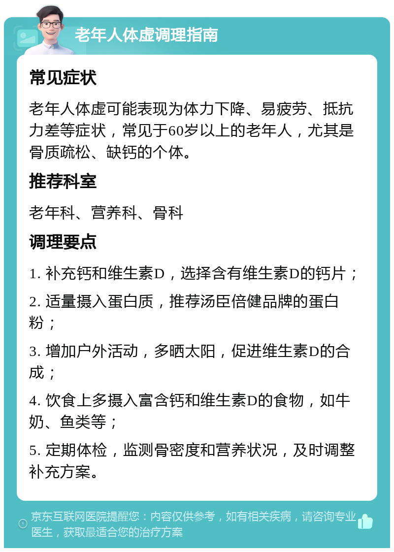 老年人体虚调理指南 常见症状 老年人体虚可能表现为体力下降、易疲劳、抵抗力差等症状，常见于60岁以上的老年人，尤其是骨质疏松、缺钙的个体。 推荐科室 老年科、营养科、骨科 调理要点 1. 补充钙和维生素D，选择含有维生素D的钙片； 2. 适量摄入蛋白质，推荐汤臣倍健品牌的蛋白粉； 3. 增加户外活动，多晒太阳，促进维生素D的合成； 4. 饮食上多摄入富含钙和维生素D的食物，如牛奶、鱼类等； 5. 定期体检，监测骨密度和营养状况，及时调整补充方案。