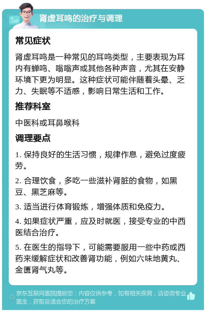 肾虚耳鸣的治疗与调理 常见症状 肾虚耳鸣是一种常见的耳鸣类型，主要表现为耳内有蝉鸣、嗡嗡声或其他各种声音，尤其在安静环境下更为明显。这种症状可能伴随着头晕、乏力、失眠等不适感，影响日常生活和工作。 推荐科室 中医科或耳鼻喉科 调理要点 1. 保持良好的生活习惯，规律作息，避免过度疲劳。 2. 合理饮食，多吃一些滋补肾脏的食物，如黑豆、黑芝麻等。 3. 适当进行体育锻炼，增强体质和免疫力。 4. 如果症状严重，应及时就医，接受专业的中西医结合治疗。 5. 在医生的指导下，可能需要服用一些中药或西药来缓解症状和改善肾功能，例如六味地黄丸、金匮肾气丸等。