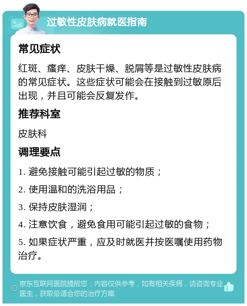 过敏性皮肤病就医指南 常见症状 红斑、瘙痒、皮肤干燥、脱屑等是过敏性皮肤病的常见症状。这些症状可能会在接触到过敏原后出现，并且可能会反复发作。 推荐科室 皮肤科 调理要点 1. 避免接触可能引起过敏的物质； 2. 使用温和的洗浴用品； 3. 保持皮肤湿润； 4. 注意饮食，避免食用可能引起过敏的食物； 5. 如果症状严重，应及时就医并按医嘱使用药物治疗。