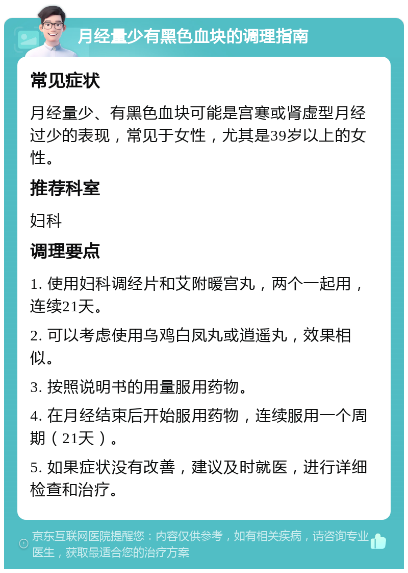 月经量少有黑色血块的调理指南 常见症状 月经量少、有黑色血块可能是宫寒或肾虚型月经过少的表现，常见于女性，尤其是39岁以上的女性。 推荐科室 妇科 调理要点 1. 使用妇科调经片和艾附暖宫丸，两个一起用，连续21天。 2. 可以考虑使用乌鸡白凤丸或逍遥丸，效果相似。 3. 按照说明书的用量服用药物。 4. 在月经结束后开始服用药物，连续服用一个周期（21天）。 5. 如果症状没有改善，建议及时就医，进行详细检查和治疗。