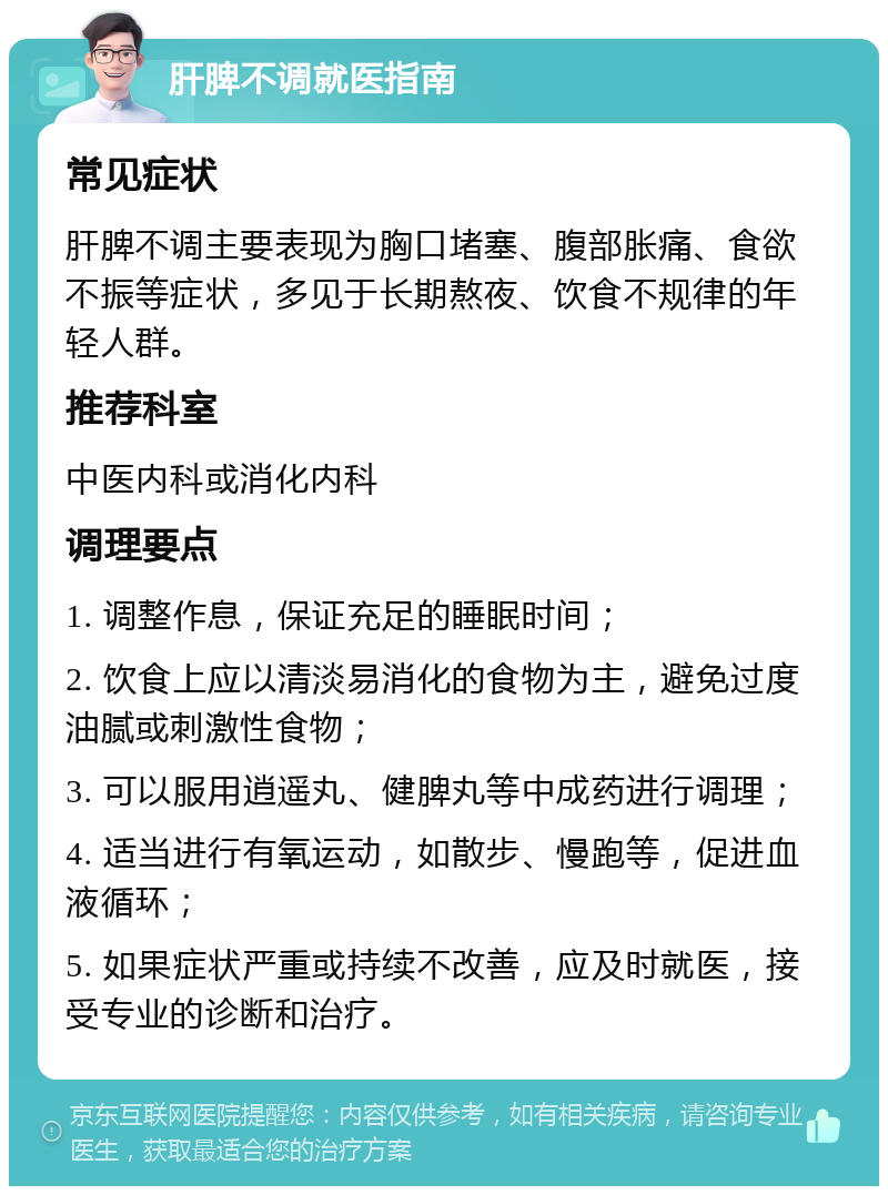 肝脾不调就医指南 常见症状 肝脾不调主要表现为胸口堵塞、腹部胀痛、食欲不振等症状，多见于长期熬夜、饮食不规律的年轻人群。 推荐科室 中医内科或消化内科 调理要点 1. 调整作息，保证充足的睡眠时间； 2. 饮食上应以清淡易消化的食物为主，避免过度油腻或刺激性食物； 3. 可以服用逍遥丸、健脾丸等中成药进行调理； 4. 适当进行有氧运动，如散步、慢跑等，促进血液循环； 5. 如果症状严重或持续不改善，应及时就医，接受专业的诊断和治疗。