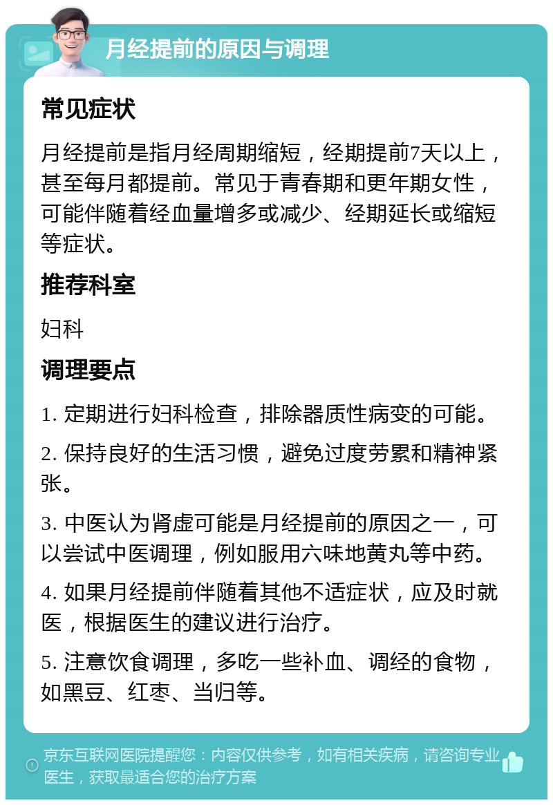 月经提前的原因与调理 常见症状 月经提前是指月经周期缩短，经期提前7天以上，甚至每月都提前。常见于青春期和更年期女性，可能伴随着经血量增多或减少、经期延长或缩短等症状。 推荐科室 妇科 调理要点 1. 定期进行妇科检查，排除器质性病变的可能。 2. 保持良好的生活习惯，避免过度劳累和精神紧张。 3. 中医认为肾虚可能是月经提前的原因之一，可以尝试中医调理，例如服用六味地黄丸等中药。 4. 如果月经提前伴随着其他不适症状，应及时就医，根据医生的建议进行治疗。 5. 注意饮食调理，多吃一些补血、调经的食物，如黑豆、红枣、当归等。