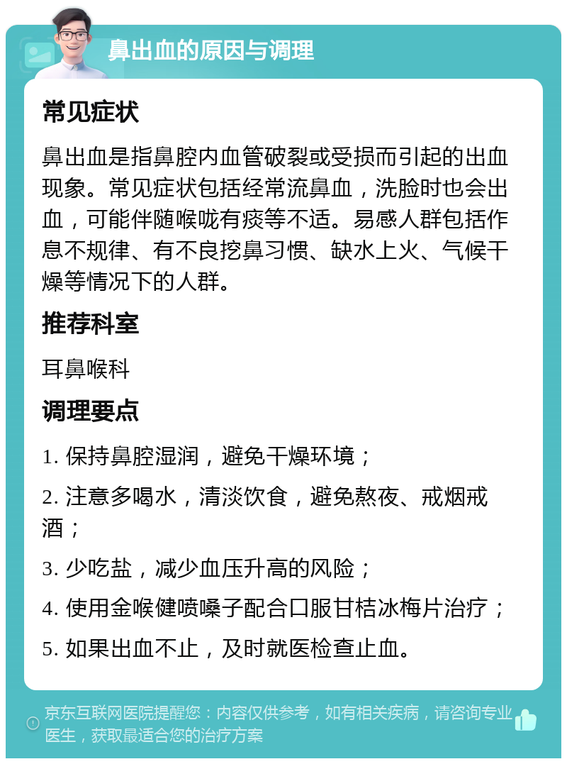 鼻出血的原因与调理 常见症状 鼻出血是指鼻腔内血管破裂或受损而引起的出血现象。常见症状包括经常流鼻血，洗脸时也会出血，可能伴随喉咙有痰等不适。易感人群包括作息不规律、有不良挖鼻习惯、缺水上火、气候干燥等情况下的人群。 推荐科室 耳鼻喉科 调理要点 1. 保持鼻腔湿润，避免干燥环境； 2. 注意多喝水，清淡饮食，避免熬夜、戒烟戒酒； 3. 少吃盐，减少血压升高的风险； 4. 使用金喉健喷嗓子配合口服甘桔冰梅片治疗； 5. 如果出血不止，及时就医检查止血。