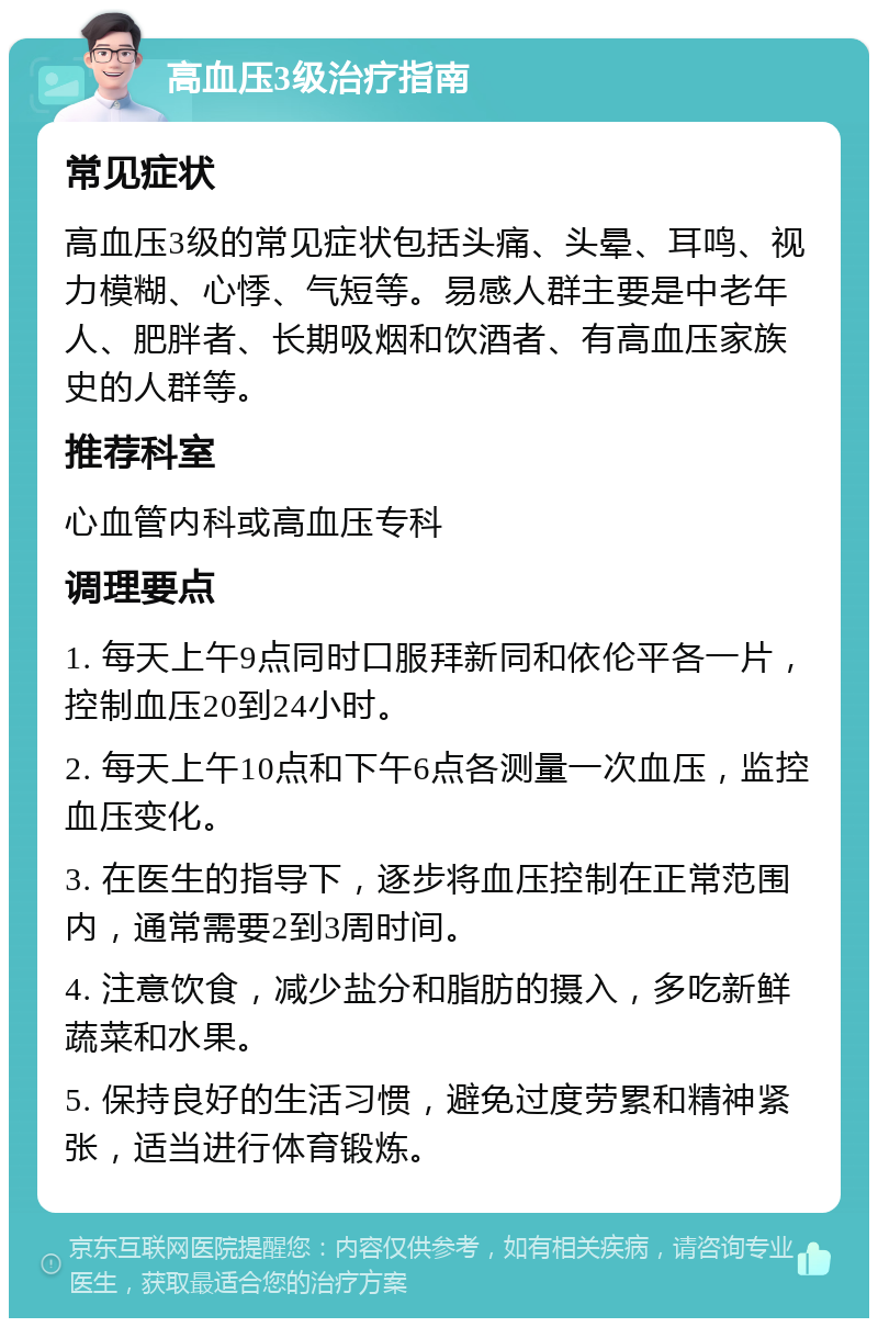 高血压3级治疗指南 常见症状 高血压3级的常见症状包括头痛、头晕、耳鸣、视力模糊、心悸、气短等。易感人群主要是中老年人、肥胖者、长期吸烟和饮酒者、有高血压家族史的人群等。 推荐科室 心血管内科或高血压专科 调理要点 1. 每天上午9点同时口服拜新同和依伦平各一片，控制血压20到24小时。 2. 每天上午10点和下午6点各测量一次血压，监控血压变化。 3. 在医生的指导下，逐步将血压控制在正常范围内，通常需要2到3周时间。 4. 注意饮食，减少盐分和脂肪的摄入，多吃新鲜蔬菜和水果。 5. 保持良好的生活习惯，避免过度劳累和精神紧张，适当进行体育锻炼。