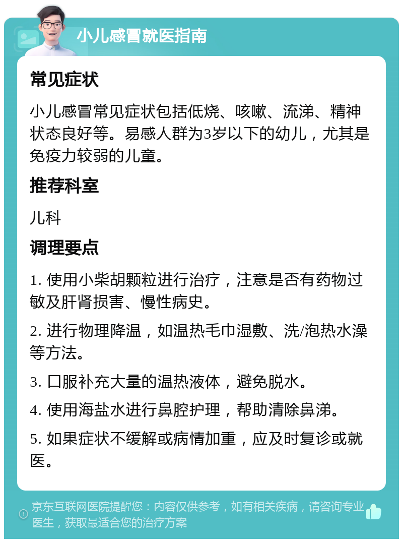 小儿感冒就医指南 常见症状 小儿感冒常见症状包括低烧、咳嗽、流涕、精神状态良好等。易感人群为3岁以下的幼儿，尤其是免疫力较弱的儿童。 推荐科室 儿科 调理要点 1. 使用小柴胡颗粒进行治疗，注意是否有药物过敏及肝肾损害、慢性病史。 2. 进行物理降温，如温热毛巾湿敷、洗/泡热水澡等方法。 3. 口服补充大量的温热液体，避免脱水。 4. 使用海盐水进行鼻腔护理，帮助清除鼻涕。 5. 如果症状不缓解或病情加重，应及时复诊或就医。