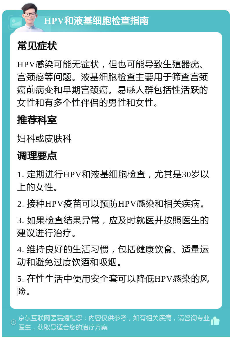 HPV和液基细胞检查指南 常见症状 HPV感染可能无症状，但也可能导致生殖器疣、宫颈癌等问题。液基细胞检查主要用于筛查宫颈癌前病变和早期宫颈癌。易感人群包括性活跃的女性和有多个性伴侣的男性和女性。 推荐科室 妇科或皮肤科 调理要点 1. 定期进行HPV和液基细胞检查，尤其是30岁以上的女性。 2. 接种HPV疫苗可以预防HPV感染和相关疾病。 3. 如果检查结果异常，应及时就医并按照医生的建议进行治疗。 4. 维持良好的生活习惯，包括健康饮食、适量运动和避免过度饮酒和吸烟。 5. 在性生活中使用安全套可以降低HPV感染的风险。