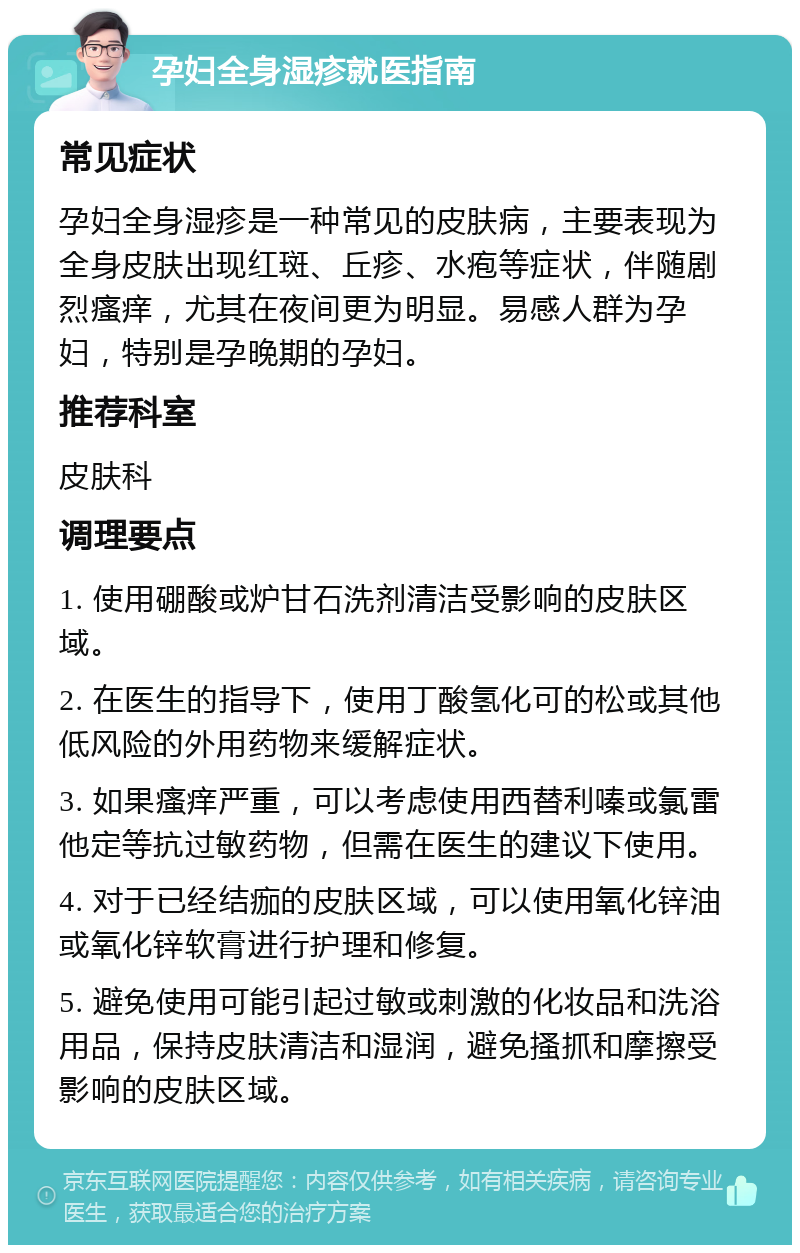 孕妇全身湿疹就医指南 常见症状 孕妇全身湿疹是一种常见的皮肤病，主要表现为全身皮肤出现红斑、丘疹、水疱等症状，伴随剧烈瘙痒，尤其在夜间更为明显。易感人群为孕妇，特别是孕晚期的孕妇。 推荐科室 皮肤科 调理要点 1. 使用硼酸或炉甘石洗剂清洁受影响的皮肤区域。 2. 在医生的指导下，使用丁酸氢化可的松或其他低风险的外用药物来缓解症状。 3. 如果瘙痒严重，可以考虑使用西替利嗪或氯雷他定等抗过敏药物，但需在医生的建议下使用。 4. 对于已经结痂的皮肤区域，可以使用氧化锌油或氧化锌软膏进行护理和修复。 5. 避免使用可能引起过敏或刺激的化妆品和洗浴用品，保持皮肤清洁和湿润，避免搔抓和摩擦受影响的皮肤区域。