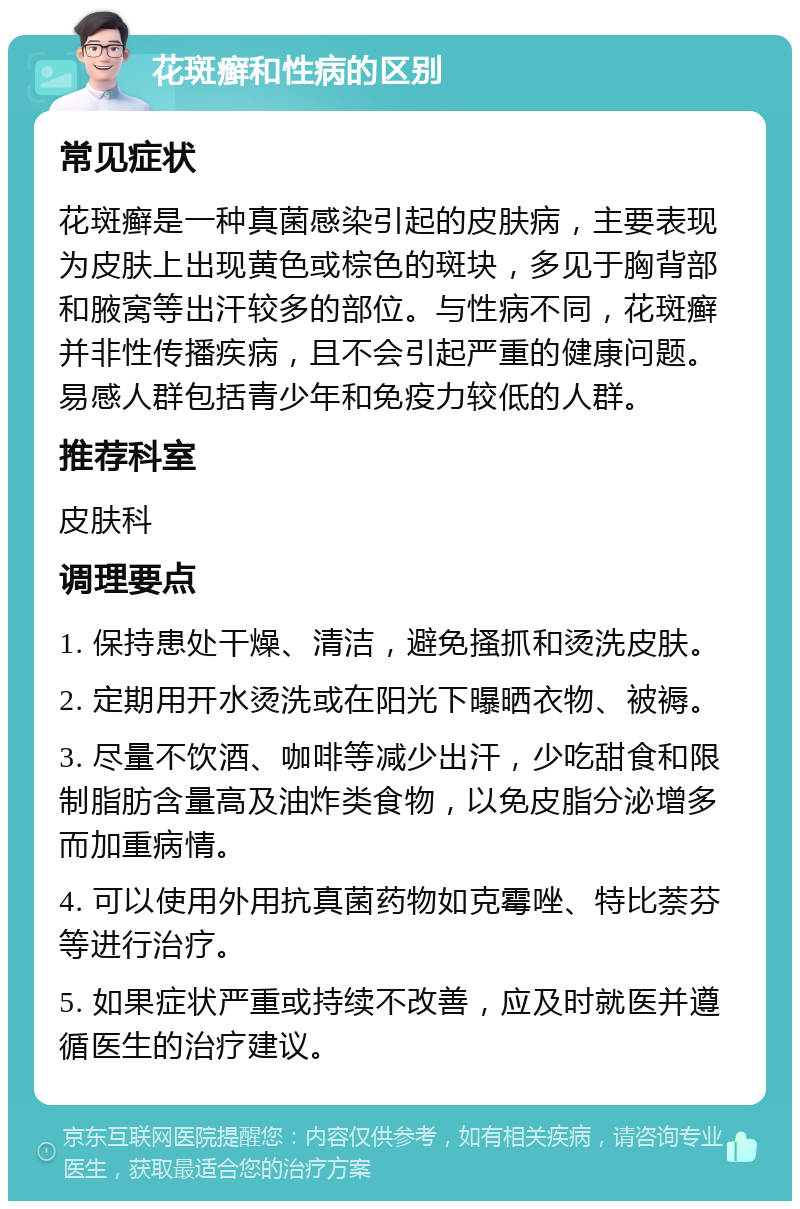 花斑癣和性病的区别 常见症状 花斑癣是一种真菌感染引起的皮肤病，主要表现为皮肤上出现黄色或棕色的斑块，多见于胸背部和腋窝等出汗较多的部位。与性病不同，花斑癣并非性传播疾病，且不会引起严重的健康问题。易感人群包括青少年和免疫力较低的人群。 推荐科室 皮肤科 调理要点 1. 保持患处干燥、清洁，避免搔抓和烫洗皮肤。 2. 定期用开水烫洗或在阳光下曝晒衣物、被褥。 3. 尽量不饮酒、咖啡等减少出汗，少吃甜食和限制脂肪含量高及油炸类食物，以免皮脂分泌增多而加重病情。 4. 可以使用外用抗真菌药物如克霉唑、特比萘芬等进行治疗。 5. 如果症状严重或持续不改善，应及时就医并遵循医生的治疗建议。