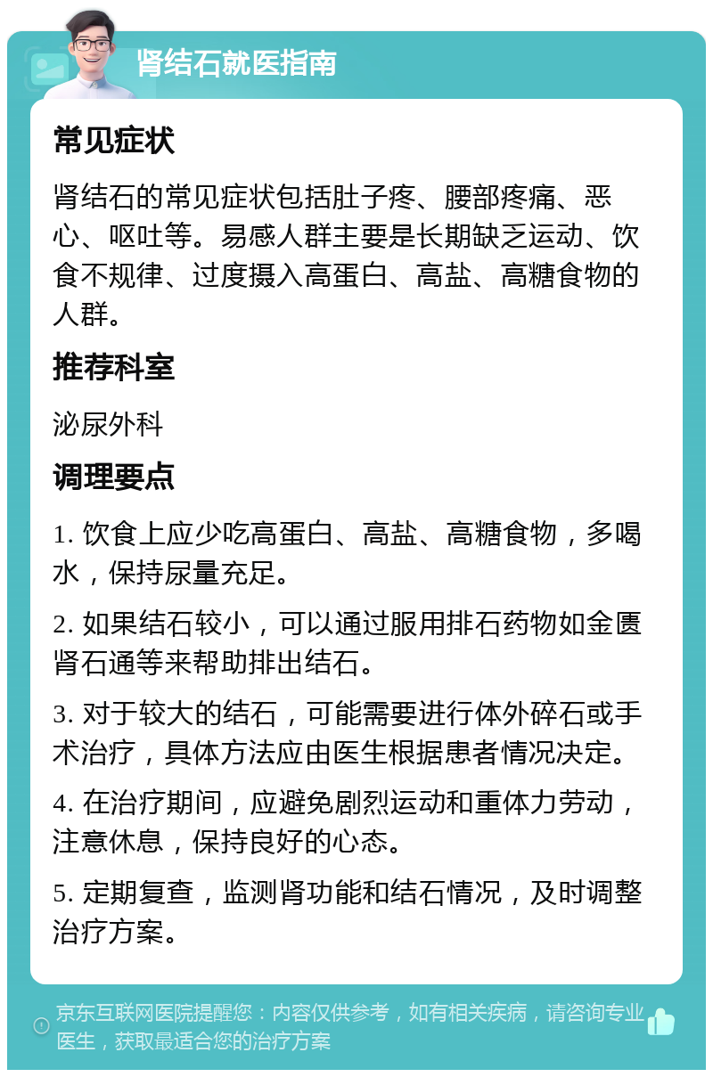 肾结石就医指南 常见症状 肾结石的常见症状包括肚子疼、腰部疼痛、恶心、呕吐等。易感人群主要是长期缺乏运动、饮食不规律、过度摄入高蛋白、高盐、高糖食物的人群。 推荐科室 泌尿外科 调理要点 1. 饮食上应少吃高蛋白、高盐、高糖食物，多喝水，保持尿量充足。 2. 如果结石较小，可以通过服用排石药物如金匮肾石通等来帮助排出结石。 3. 对于较大的结石，可能需要进行体外碎石或手术治疗，具体方法应由医生根据患者情况决定。 4. 在治疗期间，应避免剧烈运动和重体力劳动，注意休息，保持良好的心态。 5. 定期复查，监测肾功能和结石情况，及时调整治疗方案。