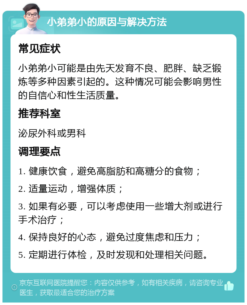 小弟弟小的原因与解决方法 常见症状 小弟弟小可能是由先天发育不良、肥胖、缺乏锻炼等多种因素引起的。这种情况可能会影响男性的自信心和性生活质量。 推荐科室 泌尿外科或男科 调理要点 1. 健康饮食，避免高脂肪和高糖分的食物； 2. 适量运动，增强体质； 3. 如果有必要，可以考虑使用一些增大剂或进行手术治疗； 4. 保持良好的心态，避免过度焦虑和压力； 5. 定期进行体检，及时发现和处理相关问题。