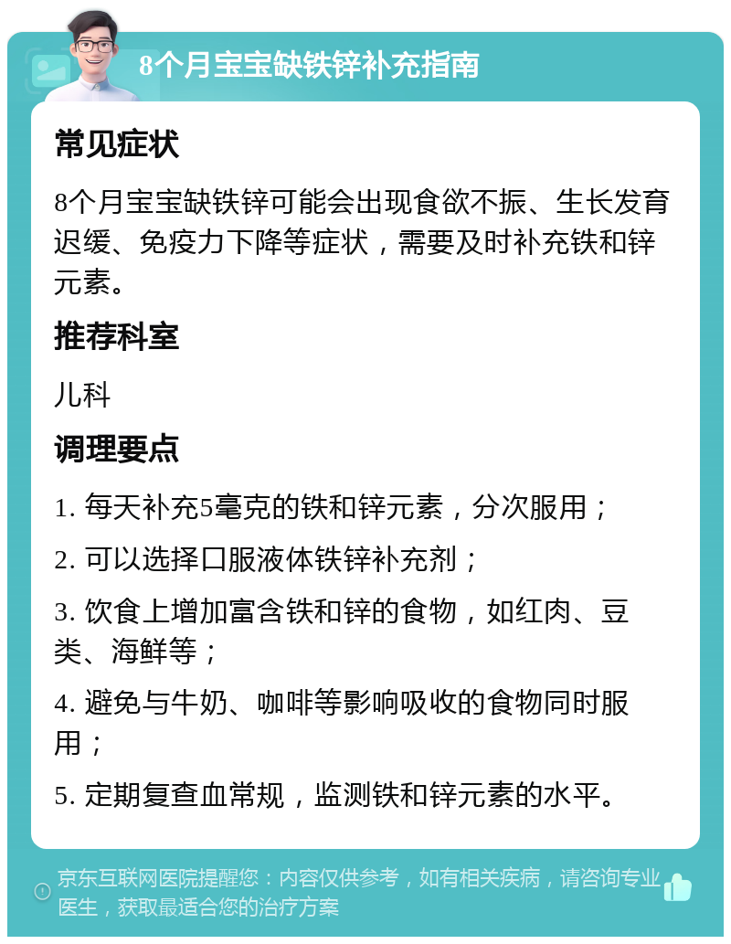 8个月宝宝缺铁锌补充指南 常见症状 8个月宝宝缺铁锌可能会出现食欲不振、生长发育迟缓、免疫力下降等症状，需要及时补充铁和锌元素。 推荐科室 儿科 调理要点 1. 每天补充5毫克的铁和锌元素，分次服用； 2. 可以选择口服液体铁锌补充剂； 3. 饮食上增加富含铁和锌的食物，如红肉、豆类、海鲜等； 4. 避免与牛奶、咖啡等影响吸收的食物同时服用； 5. 定期复查血常规，监测铁和锌元素的水平。