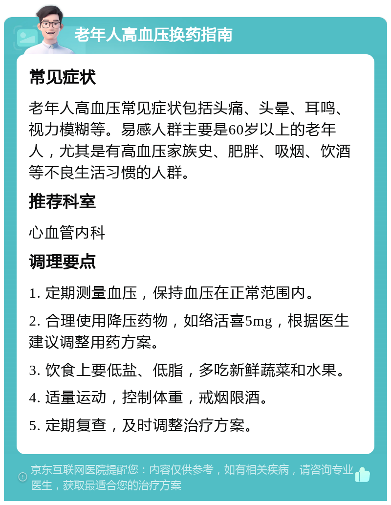 老年人高血压换药指南 常见症状 老年人高血压常见症状包括头痛、头晕、耳鸣、视力模糊等。易感人群主要是60岁以上的老年人，尤其是有高血压家族史、肥胖、吸烟、饮酒等不良生活习惯的人群。 推荐科室 心血管内科 调理要点 1. 定期测量血压，保持血压在正常范围内。 2. 合理使用降压药物，如络活喜5mg，根据医生建议调整用药方案。 3. 饮食上要低盐、低脂，多吃新鲜蔬菜和水果。 4. 适量运动，控制体重，戒烟限酒。 5. 定期复查，及时调整治疗方案。