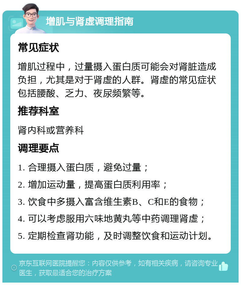 增肌与肾虚调理指南 常见症状 增肌过程中，过量摄入蛋白质可能会对肾脏造成负担，尤其是对于肾虚的人群。肾虚的常见症状包括腰酸、乏力、夜尿频繁等。 推荐科室 肾内科或营养科 调理要点 1. 合理摄入蛋白质，避免过量； 2. 增加运动量，提高蛋白质利用率； 3. 饮食中多摄入富含维生素B、C和E的食物； 4. 可以考虑服用六味地黄丸等中药调理肾虚； 5. 定期检查肾功能，及时调整饮食和运动计划。