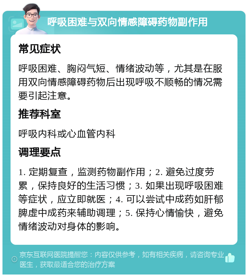 呼吸困难与双向情感障碍药物副作用 常见症状 呼吸困难、胸闷气短、情绪波动等，尤其是在服用双向情感障碍药物后出现呼吸不顺畅的情况需要引起注意。 推荐科室 呼吸内科或心血管内科 调理要点 1. 定期复查，监测药物副作用；2. 避免过度劳累，保持良好的生活习惯；3. 如果出现呼吸困难等症状，应立即就医；4. 可以尝试中成药如肝郁脾虚中成药来辅助调理；5. 保持心情愉快，避免情绪波动对身体的影响。