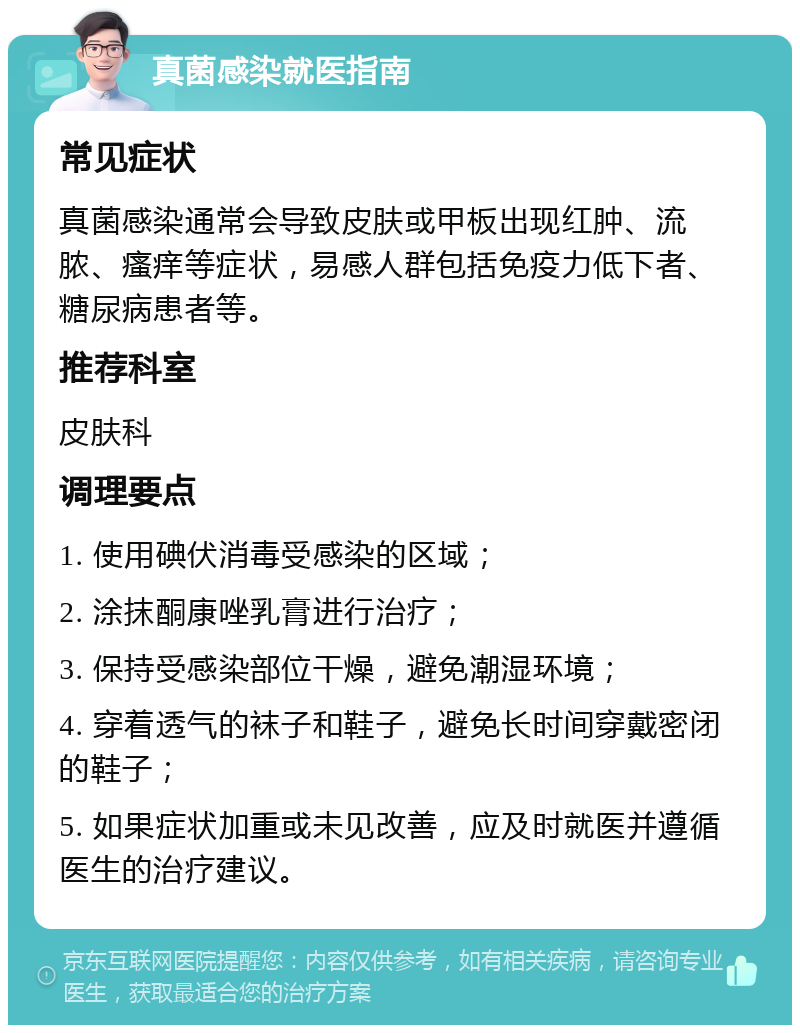 真菌感染就医指南 常见症状 真菌感染通常会导致皮肤或甲板出现红肿、流脓、瘙痒等症状，易感人群包括免疫力低下者、糖尿病患者等。 推荐科室 皮肤科 调理要点 1. 使用碘伏消毒受感染的区域； 2. 涂抹酮康唑乳膏进行治疗； 3. 保持受感染部位干燥，避免潮湿环境； 4. 穿着透气的袜子和鞋子，避免长时间穿戴密闭的鞋子； 5. 如果症状加重或未见改善，应及时就医并遵循医生的治疗建议。