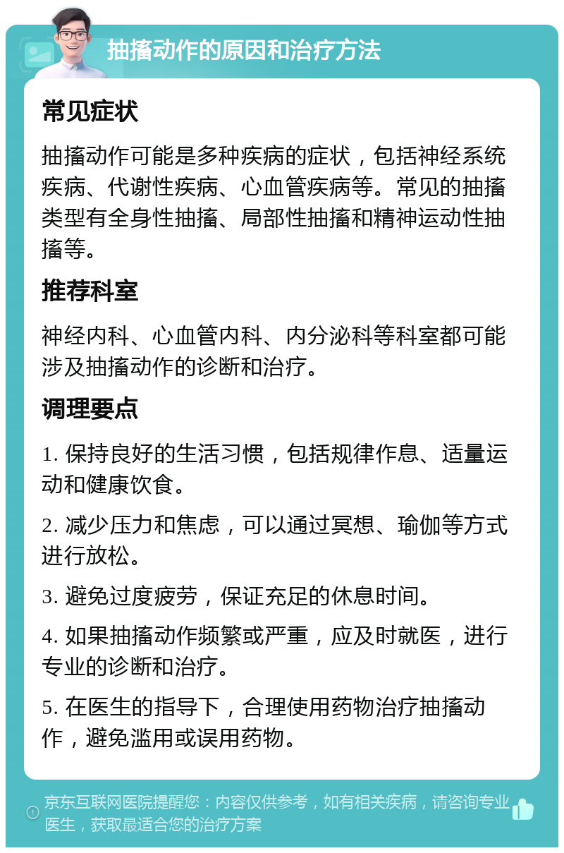 抽搐动作的原因和治疗方法 常见症状 抽搐动作可能是多种疾病的症状，包括神经系统疾病、代谢性疾病、心血管疾病等。常见的抽搐类型有全身性抽搐、局部性抽搐和精神运动性抽搐等。 推荐科室 神经内科、心血管内科、内分泌科等科室都可能涉及抽搐动作的诊断和治疗。 调理要点 1. 保持良好的生活习惯，包括规律作息、适量运动和健康饮食。 2. 减少压力和焦虑，可以通过冥想、瑜伽等方式进行放松。 3. 避免过度疲劳，保证充足的休息时间。 4. 如果抽搐动作频繁或严重，应及时就医，进行专业的诊断和治疗。 5. 在医生的指导下，合理使用药物治疗抽搐动作，避免滥用或误用药物。