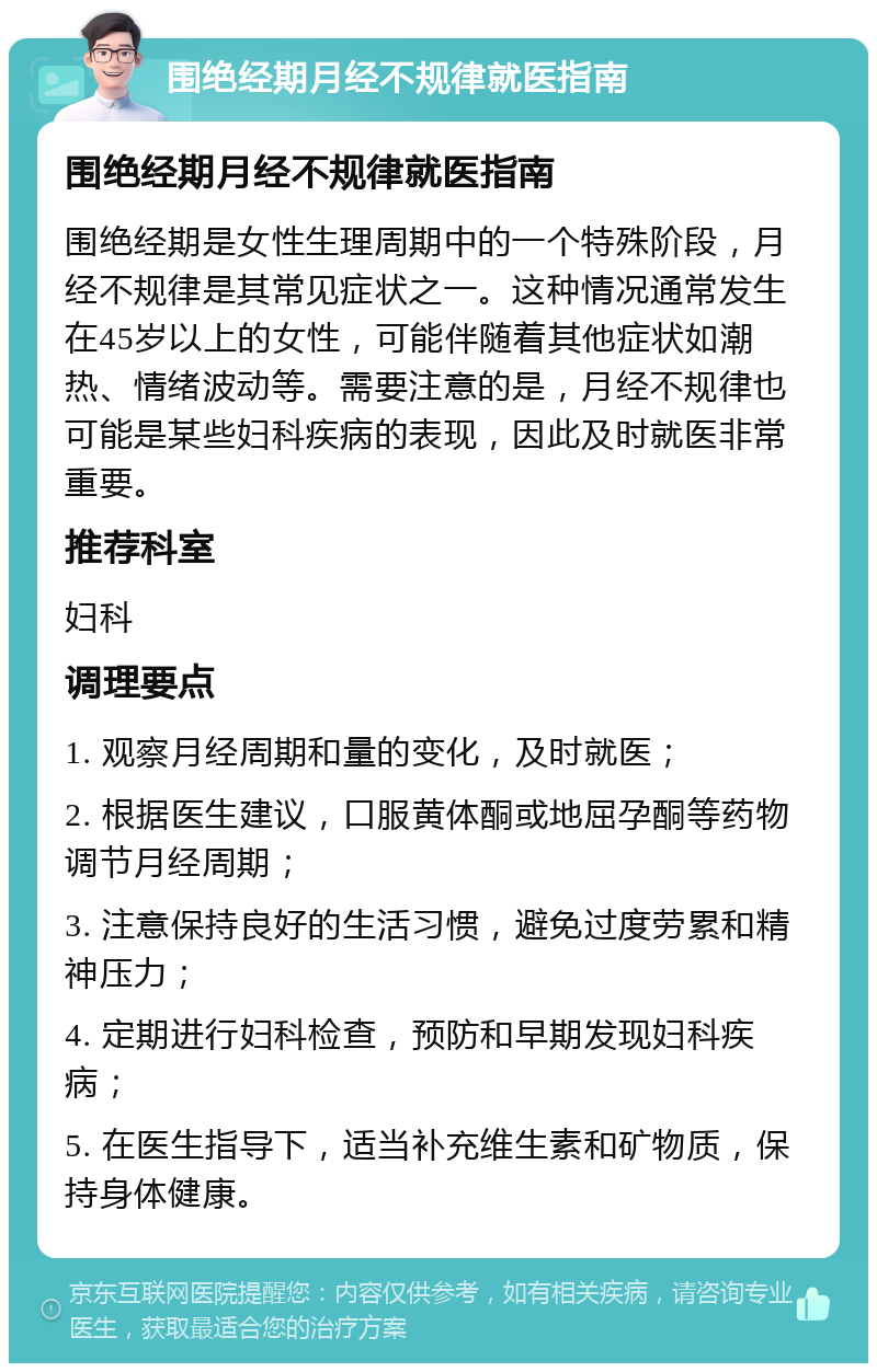 围绝经期月经不规律就医指南 围绝经期月经不规律就医指南 围绝经期是女性生理周期中的一个特殊阶段，月经不规律是其常见症状之一。这种情况通常发生在45岁以上的女性，可能伴随着其他症状如潮热、情绪波动等。需要注意的是，月经不规律也可能是某些妇科疾病的表现，因此及时就医非常重要。 推荐科室 妇科 调理要点 1. 观察月经周期和量的变化，及时就医； 2. 根据医生建议，口服黄体酮或地屈孕酮等药物调节月经周期； 3. 注意保持良好的生活习惯，避免过度劳累和精神压力； 4. 定期进行妇科检查，预防和早期发现妇科疾病； 5. 在医生指导下，适当补充维生素和矿物质，保持身体健康。