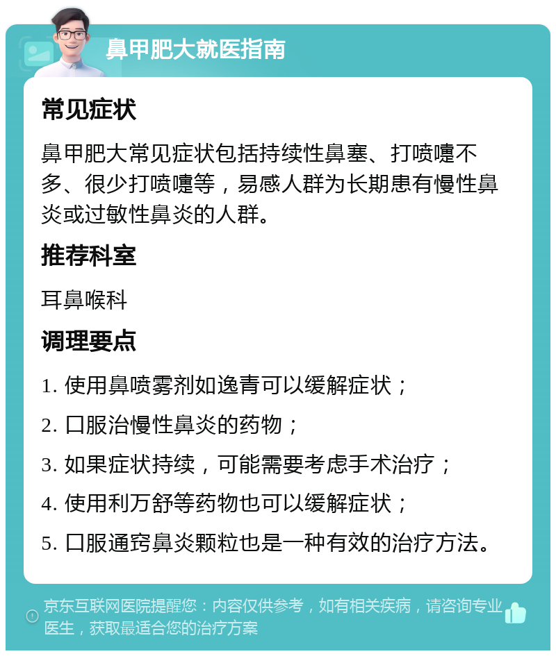 鼻甲肥大就医指南 常见症状 鼻甲肥大常见症状包括持续性鼻塞、打喷嚏不多、很少打喷嚏等，易感人群为长期患有慢性鼻炎或过敏性鼻炎的人群。 推荐科室 耳鼻喉科 调理要点 1. 使用鼻喷雾剂如逸青可以缓解症状； 2. 口服治慢性鼻炎的药物； 3. 如果症状持续，可能需要考虑手术治疗； 4. 使用利万舒等药物也可以缓解症状； 5. 口服通窍鼻炎颗粒也是一种有效的治疗方法。