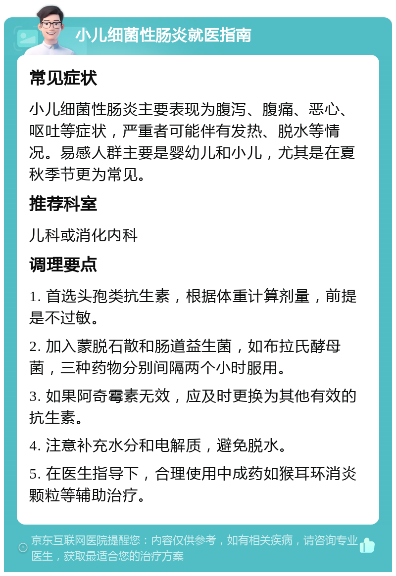 小儿细菌性肠炎就医指南 常见症状 小儿细菌性肠炎主要表现为腹泻、腹痛、恶心、呕吐等症状，严重者可能伴有发热、脱水等情况。易感人群主要是婴幼儿和小儿，尤其是在夏秋季节更为常见。 推荐科室 儿科或消化内科 调理要点 1. 首选头孢类抗生素，根据体重计算剂量，前提是不过敏。 2. 加入蒙脱石散和肠道益生菌，如布拉氏酵母菌，三种药物分别间隔两个小时服用。 3. 如果阿奇霉素无效，应及时更换为其他有效的抗生素。 4. 注意补充水分和电解质，避免脱水。 5. 在医生指导下，合理使用中成药如猴耳环消炎颗粒等辅助治疗。