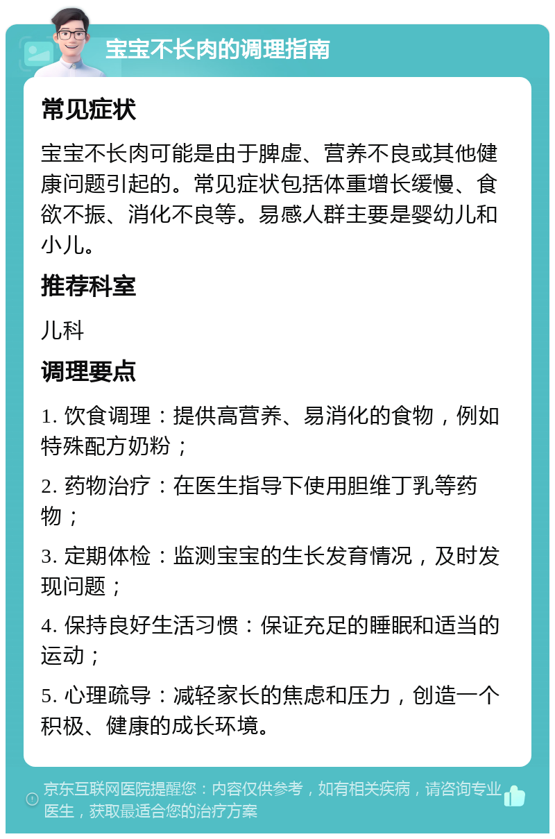 宝宝不长肉的调理指南 常见症状 宝宝不长肉可能是由于脾虚、营养不良或其他健康问题引起的。常见症状包括体重增长缓慢、食欲不振、消化不良等。易感人群主要是婴幼儿和小儿。 推荐科室 儿科 调理要点 1. 饮食调理：提供高营养、易消化的食物，例如特殊配方奶粉； 2. 药物治疗：在医生指导下使用胆维丁乳等药物； 3. 定期体检：监测宝宝的生长发育情况，及时发现问题； 4. 保持良好生活习惯：保证充足的睡眠和适当的运动； 5. 心理疏导：减轻家长的焦虑和压力，创造一个积极、健康的成长环境。