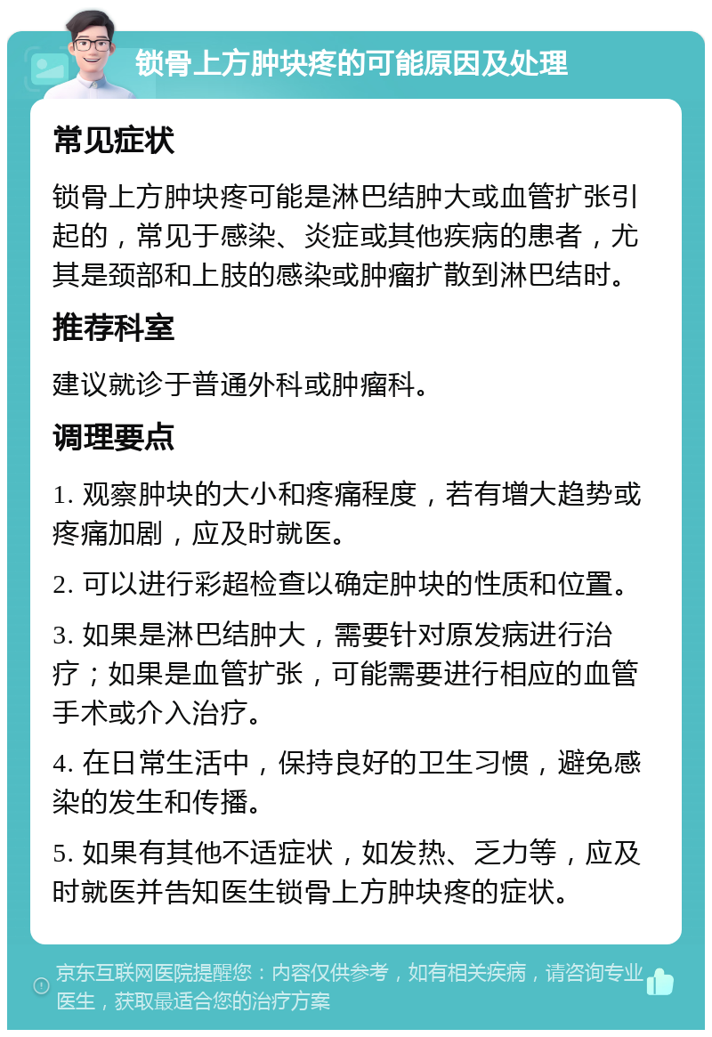 锁骨上方肿块疼的可能原因及处理 常见症状 锁骨上方肿块疼可能是淋巴结肿大或血管扩张引起的，常见于感染、炎症或其他疾病的患者，尤其是颈部和上肢的感染或肿瘤扩散到淋巴结时。 推荐科室 建议就诊于普通外科或肿瘤科。 调理要点 1. 观察肿块的大小和疼痛程度，若有增大趋势或疼痛加剧，应及时就医。 2. 可以进行彩超检查以确定肿块的性质和位置。 3. 如果是淋巴结肿大，需要针对原发病进行治疗；如果是血管扩张，可能需要进行相应的血管手术或介入治疗。 4. 在日常生活中，保持良好的卫生习惯，避免感染的发生和传播。 5. 如果有其他不适症状，如发热、乏力等，应及时就医并告知医生锁骨上方肿块疼的症状。