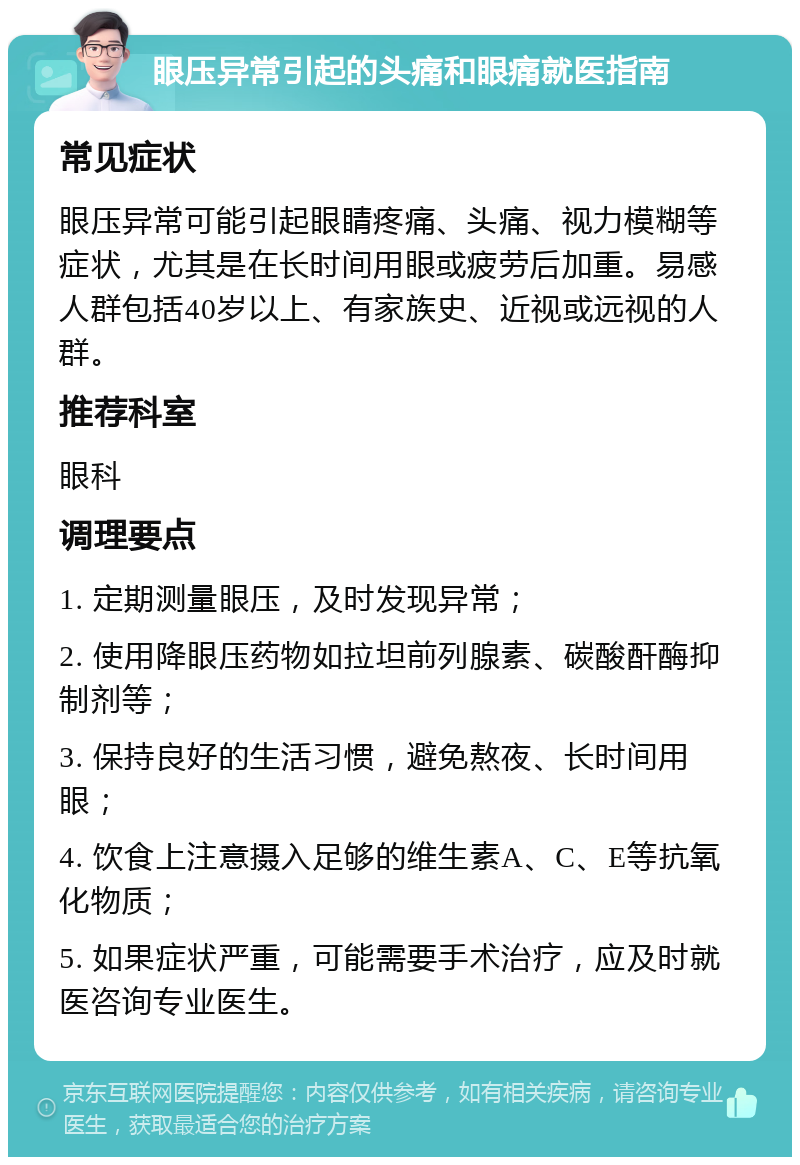 眼压异常引起的头痛和眼痛就医指南 常见症状 眼压异常可能引起眼睛疼痛、头痛、视力模糊等症状，尤其是在长时间用眼或疲劳后加重。易感人群包括40岁以上、有家族史、近视或远视的人群。 推荐科室 眼科 调理要点 1. 定期测量眼压，及时发现异常； 2. 使用降眼压药物如拉坦前列腺素、碳酸酐酶抑制剂等； 3. 保持良好的生活习惯，避免熬夜、长时间用眼； 4. 饮食上注意摄入足够的维生素A、C、E等抗氧化物质； 5. 如果症状严重，可能需要手术治疗，应及时就医咨询专业医生。