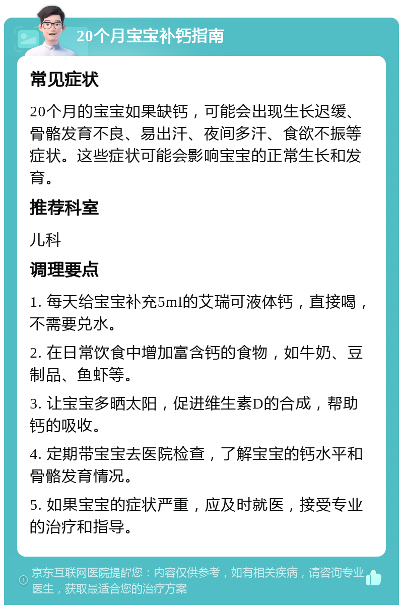 20个月宝宝补钙指南 常见症状 20个月的宝宝如果缺钙，可能会出现生长迟缓、骨骼发育不良、易出汗、夜间多汗、食欲不振等症状。这些症状可能会影响宝宝的正常生长和发育。 推荐科室 儿科 调理要点 1. 每天给宝宝补充5ml的艾瑞可液体钙，直接喝，不需要兑水。 2. 在日常饮食中增加富含钙的食物，如牛奶、豆制品、鱼虾等。 3. 让宝宝多晒太阳，促进维生素D的合成，帮助钙的吸收。 4. 定期带宝宝去医院检查，了解宝宝的钙水平和骨骼发育情况。 5. 如果宝宝的症状严重，应及时就医，接受专业的治疗和指导。