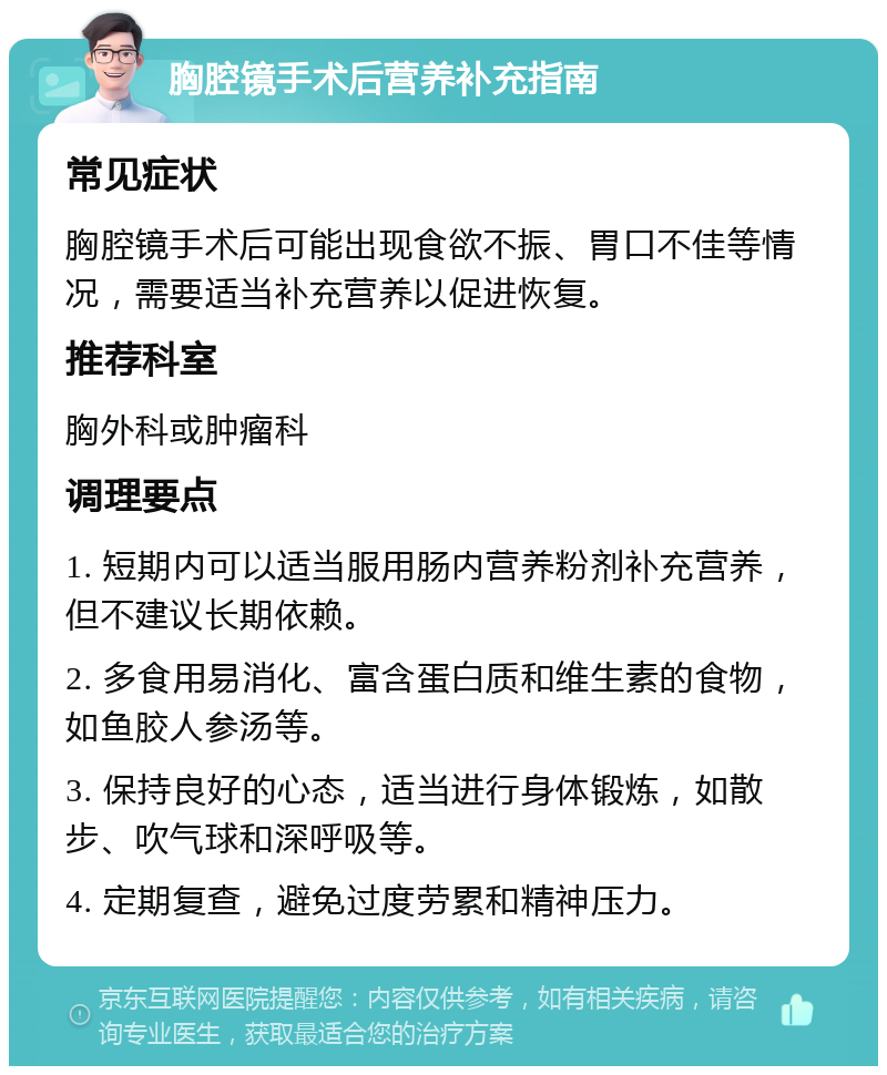 胸腔镜手术后营养补充指南 常见症状 胸腔镜手术后可能出现食欲不振、胃口不佳等情况，需要适当补充营养以促进恢复。 推荐科室 胸外科或肿瘤科 调理要点 1. 短期内可以适当服用肠内营养粉剂补充营养，但不建议长期依赖。 2. 多食用易消化、富含蛋白质和维生素的食物，如鱼胶人参汤等。 3. 保持良好的心态，适当进行身体锻炼，如散步、吹气球和深呼吸等。 4. 定期复查，避免过度劳累和精神压力。