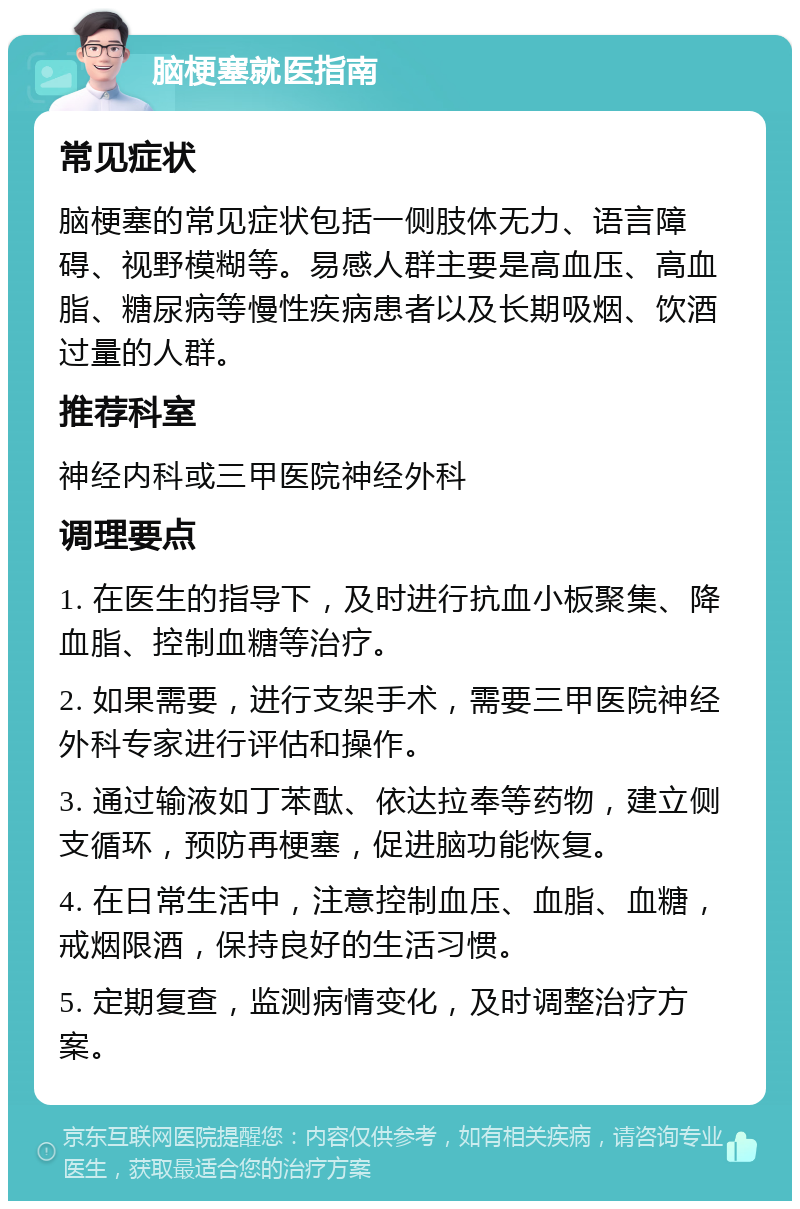 脑梗塞就医指南 常见症状 脑梗塞的常见症状包括一侧肢体无力、语言障碍、视野模糊等。易感人群主要是高血压、高血脂、糖尿病等慢性疾病患者以及长期吸烟、饮酒过量的人群。 推荐科室 神经内科或三甲医院神经外科 调理要点 1. 在医生的指导下，及时进行抗血小板聚集、降血脂、控制血糖等治疗。 2. 如果需要，进行支架手术，需要三甲医院神经外科专家进行评估和操作。 3. 通过输液如丁苯酞、依达拉奉等药物，建立侧支循环，预防再梗塞，促进脑功能恢复。 4. 在日常生活中，注意控制血压、血脂、血糖，戒烟限酒，保持良好的生活习惯。 5. 定期复查，监测病情变化，及时调整治疗方案。