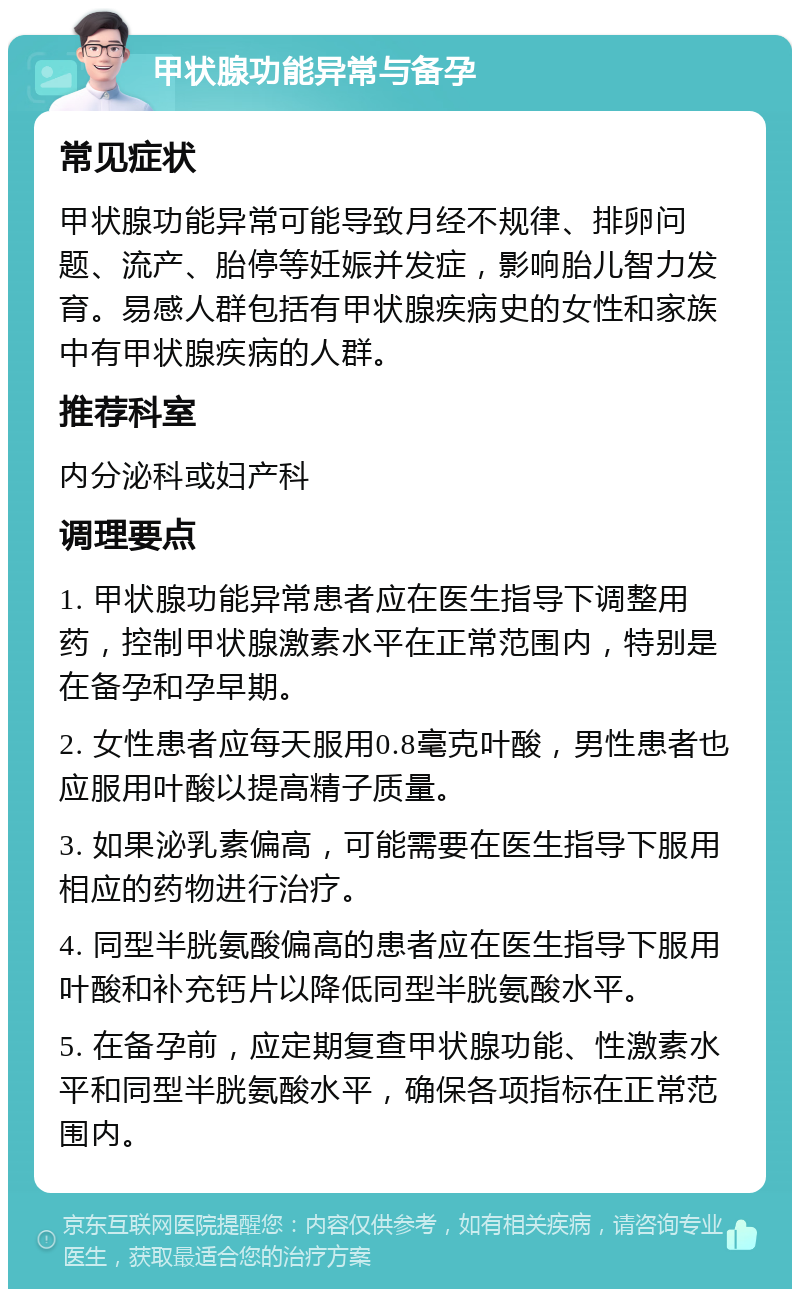 甲状腺功能异常与备孕 常见症状 甲状腺功能异常可能导致月经不规律、排卵问题、流产、胎停等妊娠并发症，影响胎儿智力发育。易感人群包括有甲状腺疾病史的女性和家族中有甲状腺疾病的人群。 推荐科室 内分泌科或妇产科 调理要点 1. 甲状腺功能异常患者应在医生指导下调整用药，控制甲状腺激素水平在正常范围内，特别是在备孕和孕早期。 2. 女性患者应每天服用0.8毫克叶酸，男性患者也应服用叶酸以提高精子质量。 3. 如果泌乳素偏高，可能需要在医生指导下服用相应的药物进行治疗。 4. 同型半胱氨酸偏高的患者应在医生指导下服用叶酸和补充钙片以降低同型半胱氨酸水平。 5. 在备孕前，应定期复查甲状腺功能、性激素水平和同型半胱氨酸水平，确保各项指标在正常范围内。