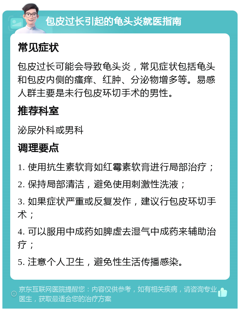 包皮过长引起的龟头炎就医指南 常见症状 包皮过长可能会导致龟头炎，常见症状包括龟头和包皮内侧的瘙痒、红肿、分泌物增多等。易感人群主要是未行包皮环切手术的男性。 推荐科室 泌尿外科或男科 调理要点 1. 使用抗生素软膏如红霉素软膏进行局部治疗； 2. 保持局部清洁，避免使用刺激性洗液； 3. 如果症状严重或反复发作，建议行包皮环切手术； 4. 可以服用中成药如脾虚去湿气中成药来辅助治疗； 5. 注意个人卫生，避免性生活传播感染。