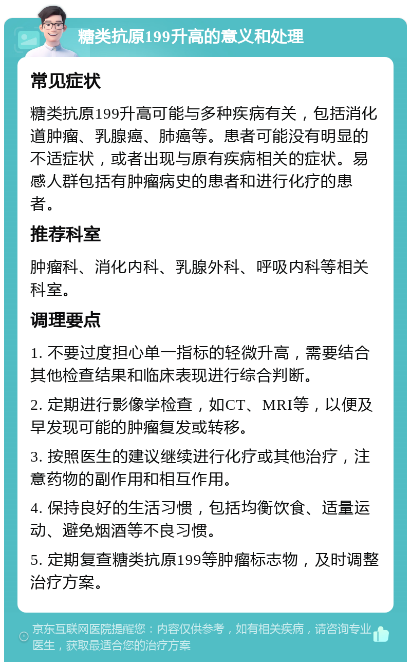 糖类抗原199升高的意义和处理 常见症状 糖类抗原199升高可能与多种疾病有关，包括消化道肿瘤、乳腺癌、肺癌等。患者可能没有明显的不适症状，或者出现与原有疾病相关的症状。易感人群包括有肿瘤病史的患者和进行化疗的患者。 推荐科室 肿瘤科、消化内科、乳腺外科、呼吸内科等相关科室。 调理要点 1. 不要过度担心单一指标的轻微升高，需要结合其他检查结果和临床表现进行综合判断。 2. 定期进行影像学检查，如CT、MRI等，以便及早发现可能的肿瘤复发或转移。 3. 按照医生的建议继续进行化疗或其他治疗，注意药物的副作用和相互作用。 4. 保持良好的生活习惯，包括均衡饮食、适量运动、避免烟酒等不良习惯。 5. 定期复查糖类抗原199等肿瘤标志物，及时调整治疗方案。