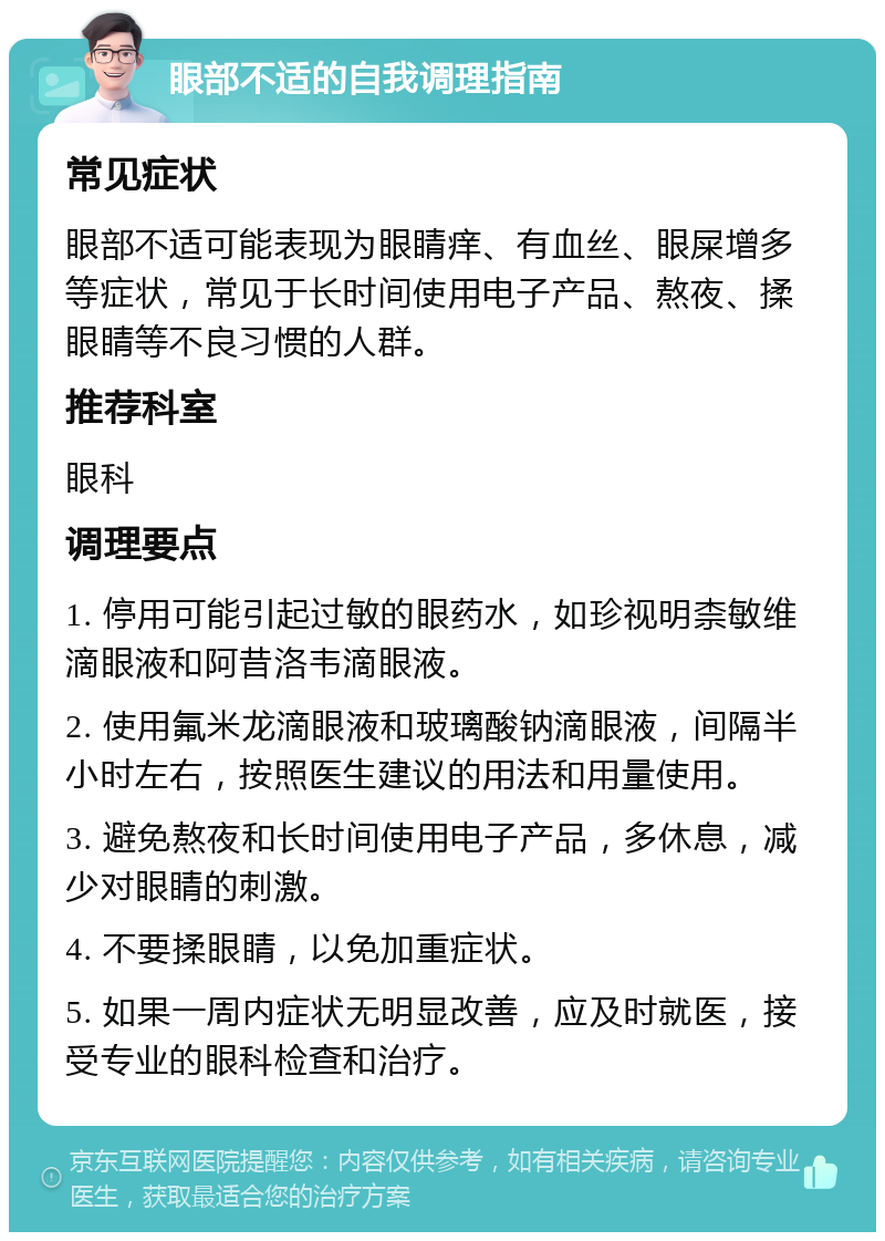 眼部不适的自我调理指南 常见症状 眼部不适可能表现为眼睛痒、有血丝、眼屎增多等症状，常见于长时间使用电子产品、熬夜、揉眼睛等不良习惯的人群。 推荐科室 眼科 调理要点 1. 停用可能引起过敏的眼药水，如珍视明柰敏维滴眼液和阿昔洛韦滴眼液。 2. 使用氟米龙滴眼液和玻璃酸钠滴眼液，间隔半小时左右，按照医生建议的用法和用量使用。 3. 避免熬夜和长时间使用电子产品，多休息，减少对眼睛的刺激。 4. 不要揉眼睛，以免加重症状。 5. 如果一周内症状无明显改善，应及时就医，接受专业的眼科检查和治疗。