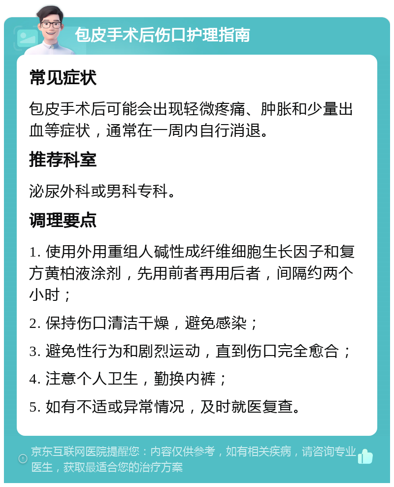 包皮手术后伤口护理指南 常见症状 包皮手术后可能会出现轻微疼痛、肿胀和少量出血等症状，通常在一周内自行消退。 推荐科室 泌尿外科或男科专科。 调理要点 1. 使用外用重组人碱性成纤维细胞生长因子和复方黄柏液涂剂，先用前者再用后者，间隔约两个小时； 2. 保持伤口清洁干燥，避免感染； 3. 避免性行为和剧烈运动，直到伤口完全愈合； 4. 注意个人卫生，勤换内裤； 5. 如有不适或异常情况，及时就医复查。