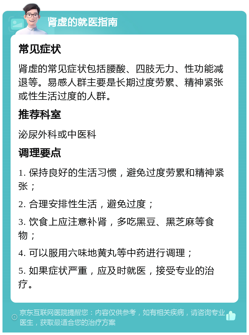 肾虚的就医指南 常见症状 肾虚的常见症状包括腰酸、四肢无力、性功能减退等。易感人群主要是长期过度劳累、精神紧张或性生活过度的人群。 推荐科室 泌尿外科或中医科 调理要点 1. 保持良好的生活习惯，避免过度劳累和精神紧张； 2. 合理安排性生活，避免过度； 3. 饮食上应注意补肾，多吃黑豆、黑芝麻等食物； 4. 可以服用六味地黄丸等中药进行调理； 5. 如果症状严重，应及时就医，接受专业的治疗。