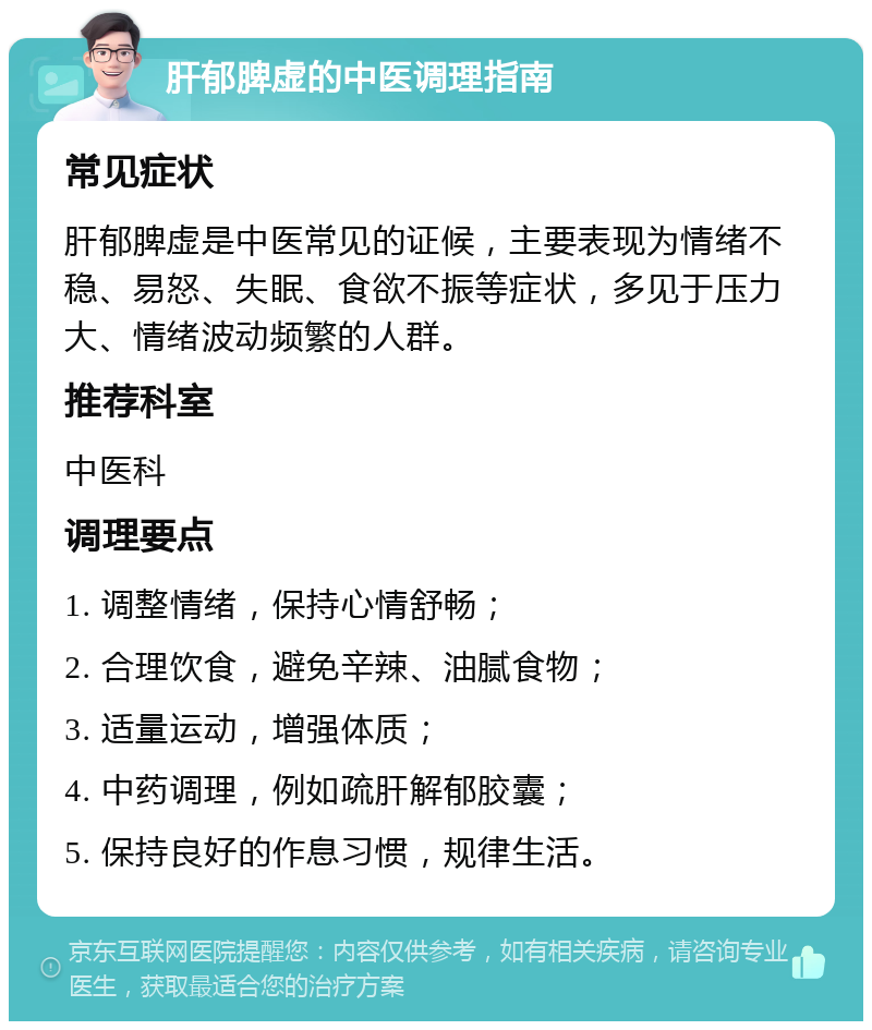 肝郁脾虚的中医调理指南 常见症状 肝郁脾虚是中医常见的证候，主要表现为情绪不稳、易怒、失眠、食欲不振等症状，多见于压力大、情绪波动频繁的人群。 推荐科室 中医科 调理要点 1. 调整情绪，保持心情舒畅； 2. 合理饮食，避免辛辣、油腻食物； 3. 适量运动，增强体质； 4. 中药调理，例如疏肝解郁胶囊； 5. 保持良好的作息习惯，规律生活。