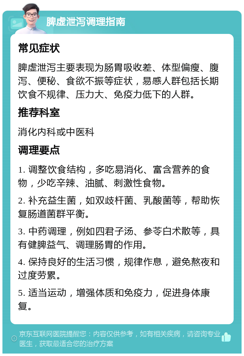 脾虚泄泻调理指南 常见症状 脾虚泄泻主要表现为肠胃吸收差、体型偏瘦、腹泻、便秘、食欲不振等症状，易感人群包括长期饮食不规律、压力大、免疫力低下的人群。 推荐科室 消化内科或中医科 调理要点 1. 调整饮食结构，多吃易消化、富含营养的食物，少吃辛辣、油腻、刺激性食物。 2. 补充益生菌，如双歧杆菌、乳酸菌等，帮助恢复肠道菌群平衡。 3. 中药调理，例如四君子汤、参苓白术散等，具有健脾益气、调理肠胃的作用。 4. 保持良好的生活习惯，规律作息，避免熬夜和过度劳累。 5. 适当运动，增强体质和免疫力，促进身体康复。