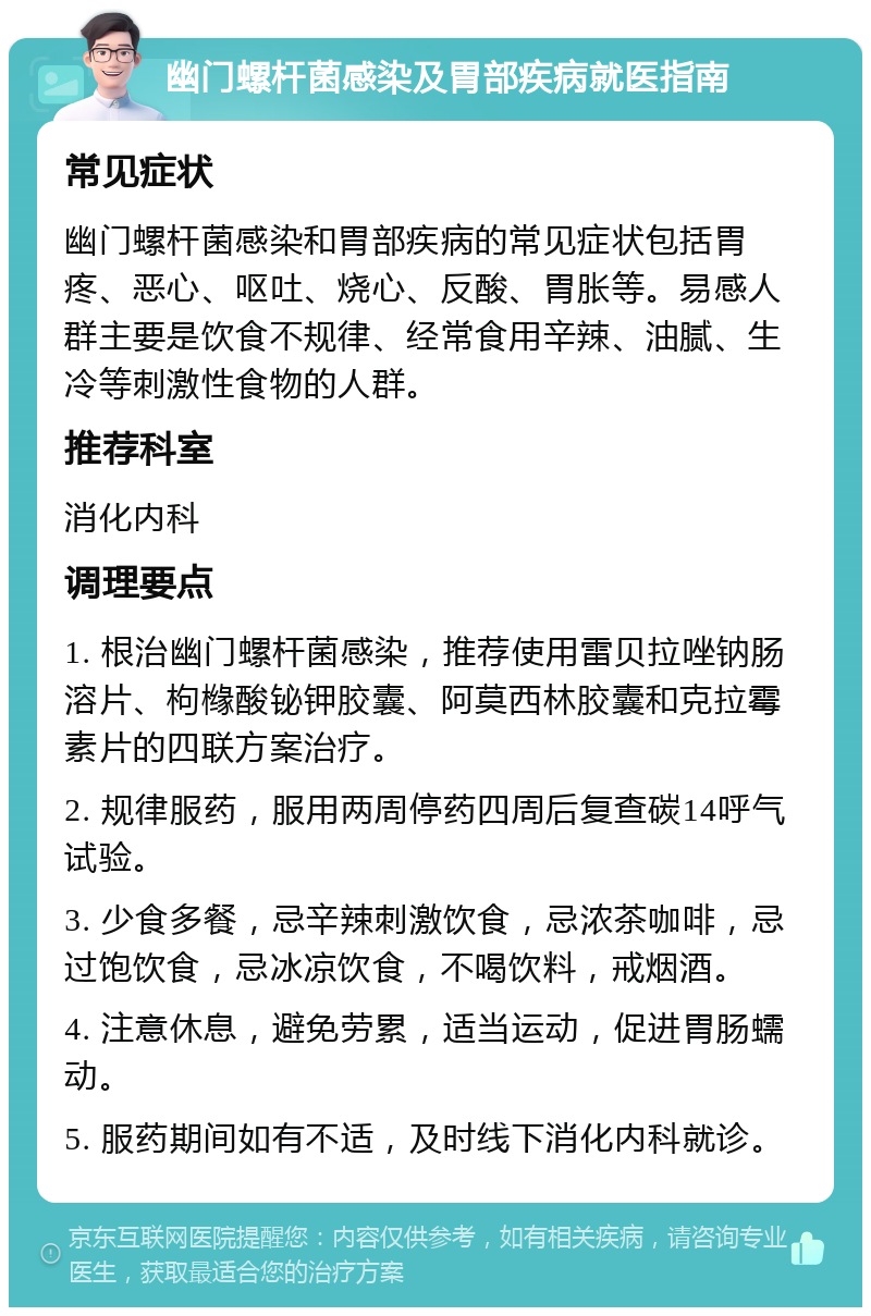 幽门螺杆菌感染及胃部疾病就医指南 常见症状 幽门螺杆菌感染和胃部疾病的常见症状包括胃疼、恶心、呕吐、烧心、反酸、胃胀等。易感人群主要是饮食不规律、经常食用辛辣、油腻、生冷等刺激性食物的人群。 推荐科室 消化内科 调理要点 1. 根治幽门螺杆菌感染，推荐使用雷贝拉唑钠肠溶片、枸橼酸铋钾胶囊、阿莫西林胶囊和克拉霉素片的四联方案治疗。 2. 规律服药，服用两周停药四周后复查碳14呼气试验。 3. 少食多餐，忌辛辣刺激饮食，忌浓茶咖啡，忌过饱饮食，忌冰凉饮食，不喝饮料，戒烟酒。 4. 注意休息，避免劳累，适当运动，促进胃肠蠕动。 5. 服药期间如有不适，及时线下消化内科就诊。